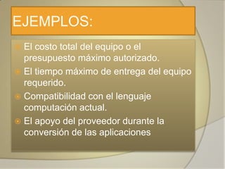 EJEMPLOS:
 El costo total del equipo o el
  presupuesto máximo autorizado.
 El tiempo máximo de entrega del equipo
  requerido.
 Compatibilidad con el lenguaje
  computación actual.
 El apoyo del proveedor durante la
  conversión de las aplicaciones
 