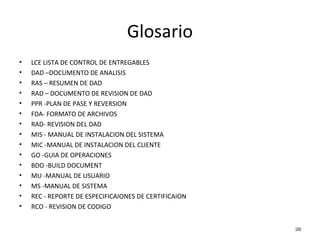 Glosario
• LCE LISTA DE CONTROL DE ENTREGABLES
• DAD –DOCUMENTO DE ANALISIS
• RAS – RESUMEN DE DAD
• RAD – DOCUMENTO DE REVISION DE DAD
• PPR -PLAN DE PASE Y REVERSION
• FDA- FORMATO DE ARCHIVOS
• RAD- REVISION DEL DAD
• MIS - MANUAL DE INSTALACION DEL SISTEMA
• MIC -MANUAL DE INSTALACION DEL CLIENTE
• GO -GUIA DE OPERACIONES
• BDO -BUILD DOCUMENT
• MU -MANUAL DE USUARIO
• MS -MANUAL DE SISTEMA
• REC - REPORTE DE ESPECIFICAIONES DE CERTIFICAION
• RCO - REVISION DE CODIGO
28
 