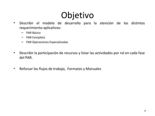 Objetivo
• Describir el modelo de desarrollo para la atención de los distintos
requerimiento-aplicativos:
– PAR Básico
– PAR Completo
– PAR Operaciones Especializadas
• Describir la participación de recursos y listar las actividades por rol en cada fase
del PAR.
• Reforzar los flujos de trabajo, Formatos y Manuales
6
 
