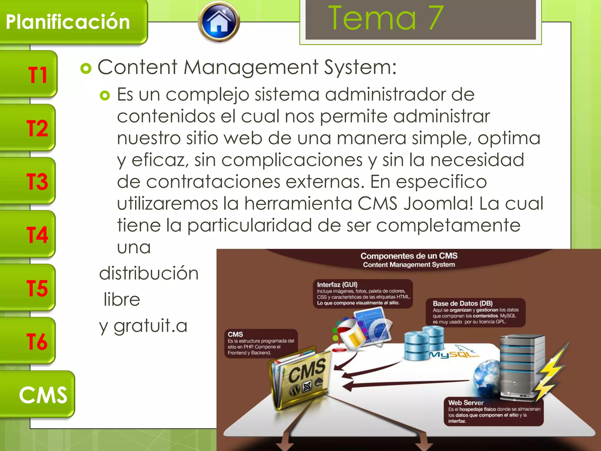 Planificación                     Tema 7
        Content   Management System:
  T1
           Es un complejo sistema administrador de
            contenidos el cual nos permite administrar
  T2        nuestro sitio web de una manera simple, optima
            y eficaz, sin complicaciones y sin la necesidad
  T3        de contrataciones externas. En especifico
            utilizaremos la herramienta CMS Joomla! La cual
            tiene la particularidad de ser completamente
  T4        una
         distribución
  T5      libre
         y gratuit.a
  T6

 CMS
 