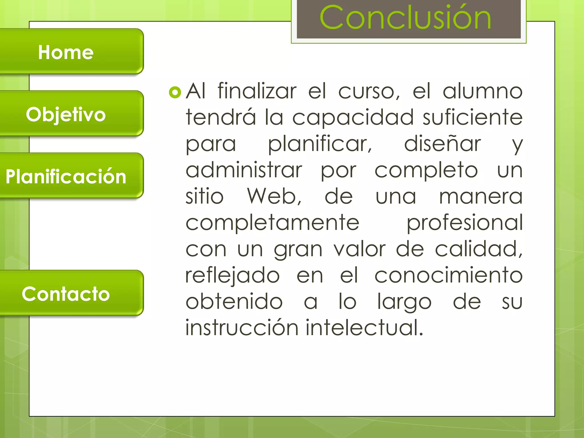 Conclusión
   Home

                 Al  finalizar el curso, el alumno
  Objetivo       tendrá la capacidad suficiente
                 para planificar, diseñar y
Planificación    administrar por completo un
                 sitio Web, de una manera
                 completamente           profesional
                 con un gran valor de calidad,
                 reflejado en el conocimiento
 Contacto        obtenido a lo largo de su
                 instrucción intelectual.
 