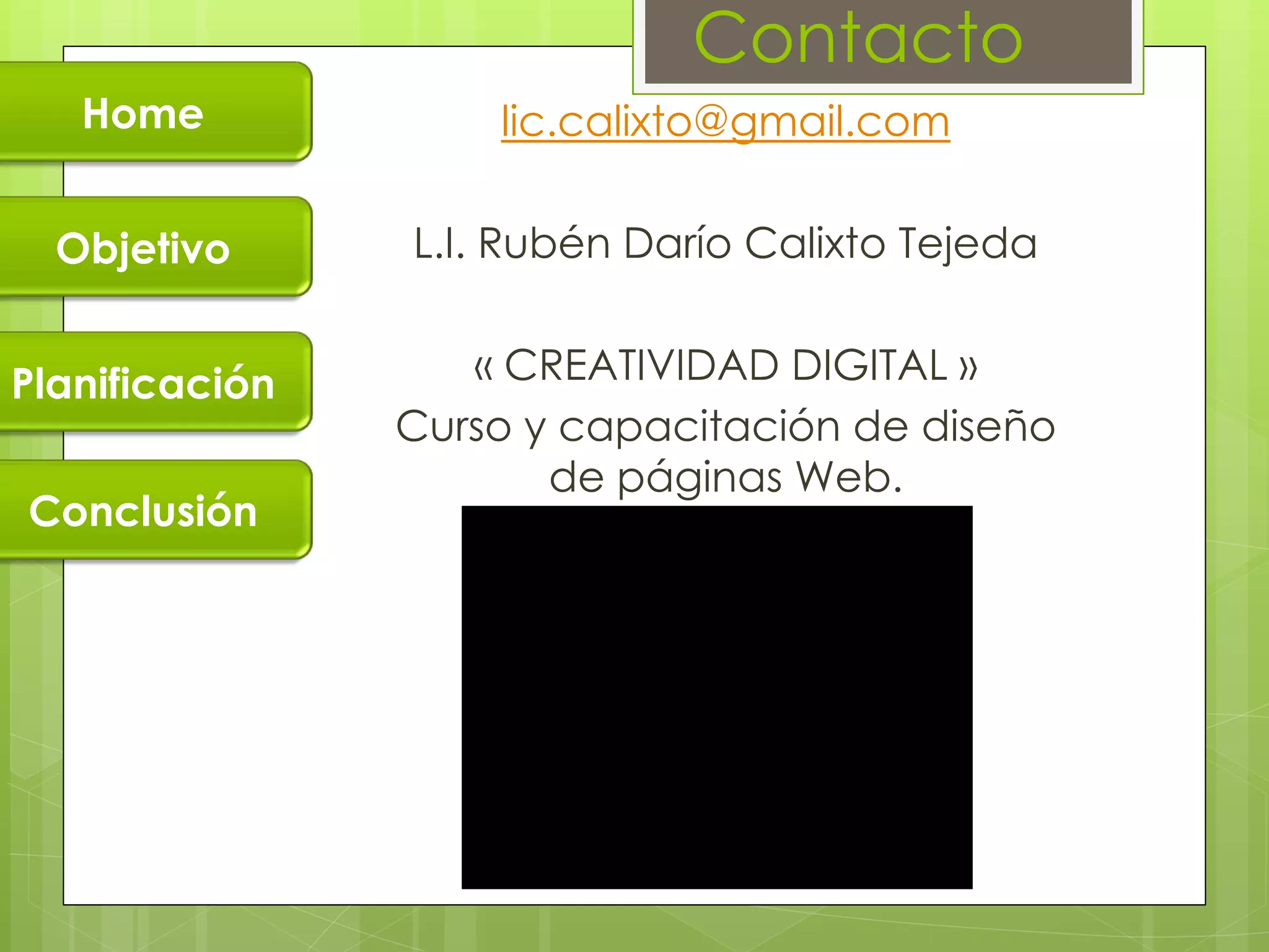Contacto
   Home             lic.calixto@gmail.com


  Objetivo      L.I. Rubén Darío Calixto Tejeda


Planificación      « CREATIVIDAD DIGITAL »
                Curso y capacitación de diseño
                       de páginas Web.
Conclusión
 