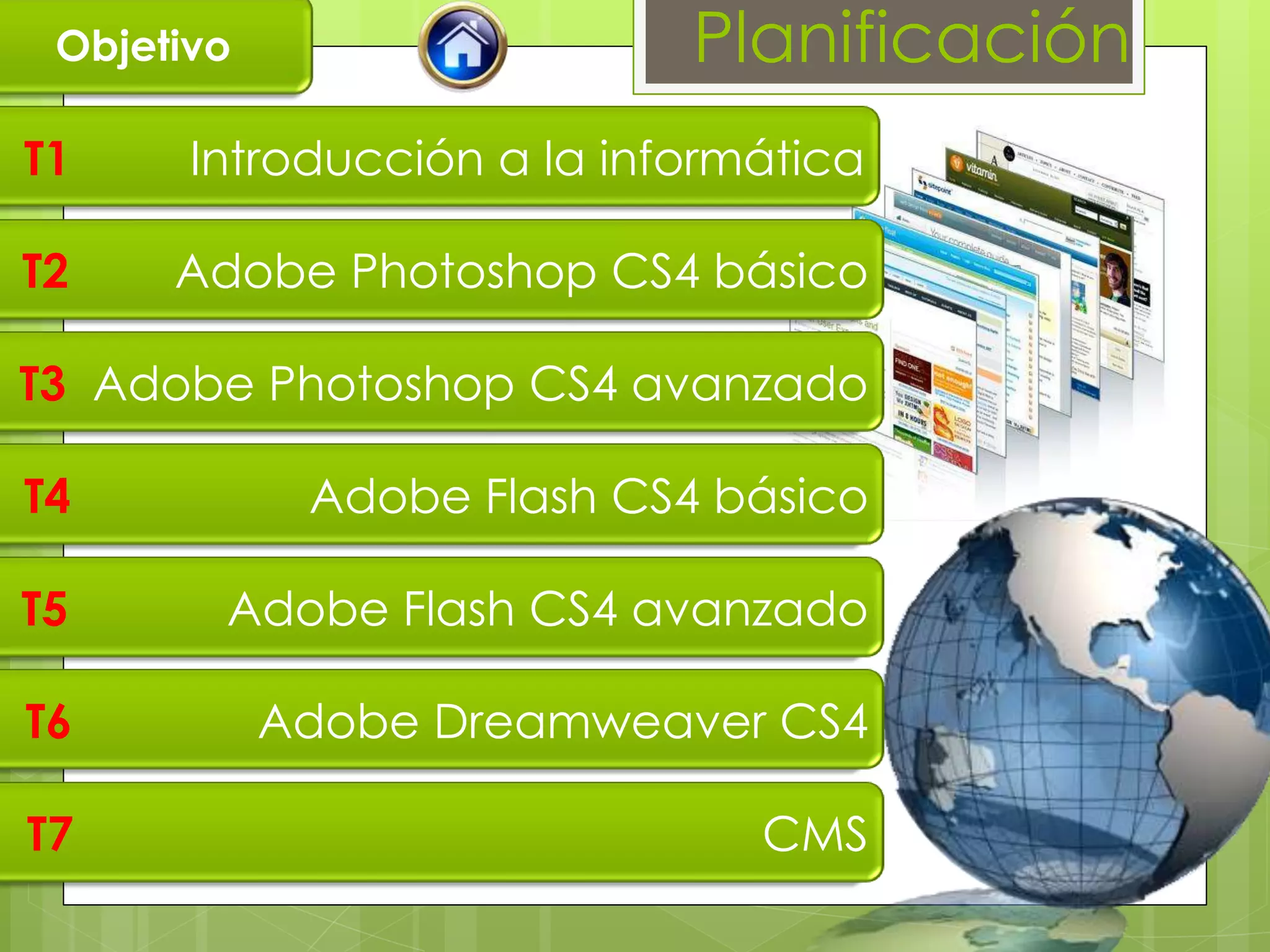 Objetivo                   Planificación
T1     Introducción a la informática

T2    Adobe Photoshop CS4 básico

T3 Adobe Photoshop CS4 avanzado

T4           Adobe Flash CS4 básico

T5      Adobe Flash CS4 avanzado

T6          Adobe Dreamweaver CS4

T7                             CMS
 