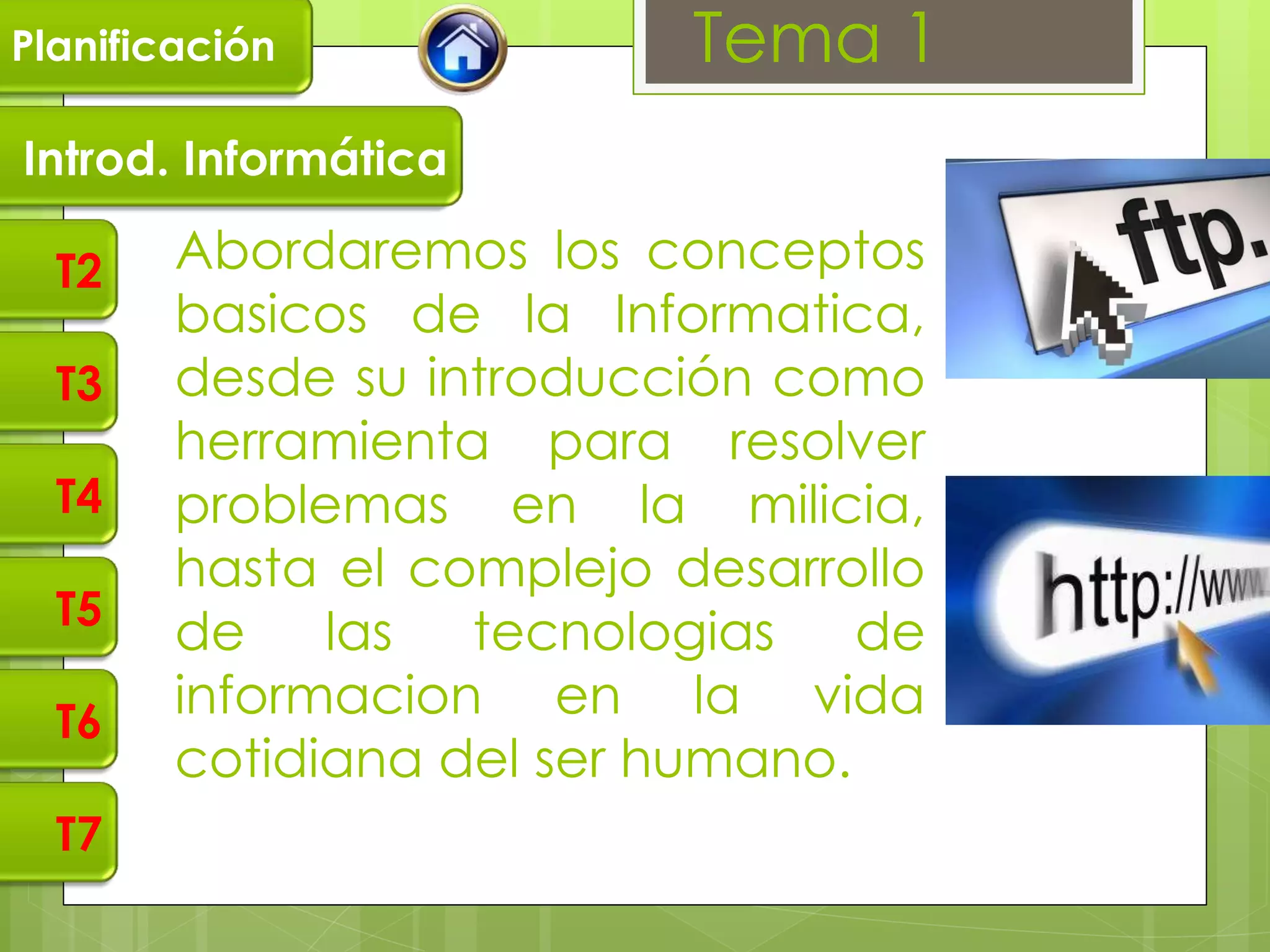 Planificación              Tema 1
Introd. Informática

  T2    Abordaremos los conceptos
        basicos de la Informatica,
  T3    desde su introducción como
        herramienta para resolver
  T4    problemas en la milicia,
        hasta el complejo desarrollo
  T5
        de    las  tecnologias    de
  T6
        informacion en la vida
        cotidiana del ser humano.
  T7
 
