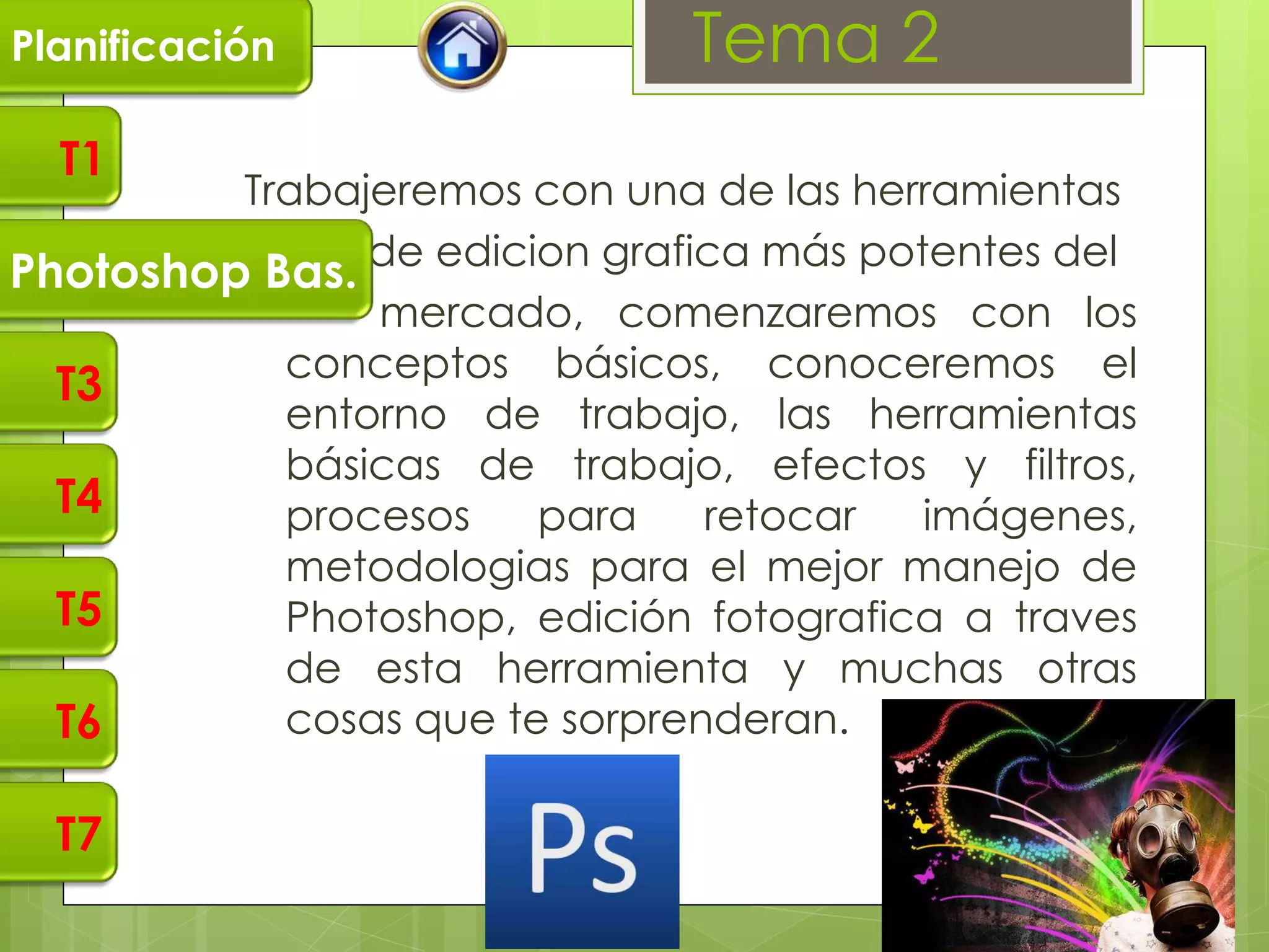 Planificación                 Tema 2
  T1
         Trabajeremos con una de las herramientas
               de edicion grafica más potentes del
Photoshop Bas.
               mercado, comenzaremos con los
           conceptos básicos, conoceremos el
  T3
           entorno de trabajo, las herramientas
           básicas de trabajo, efectos y filtros,
  T4       procesos    para    retocar   imágenes,
           metodologias para el mejor manejo de
  T5       Photoshop, edición fotografica a traves
           de esta herramienta y muchas otras
  T6       cosas que te sorprenderan.

  T7
 
