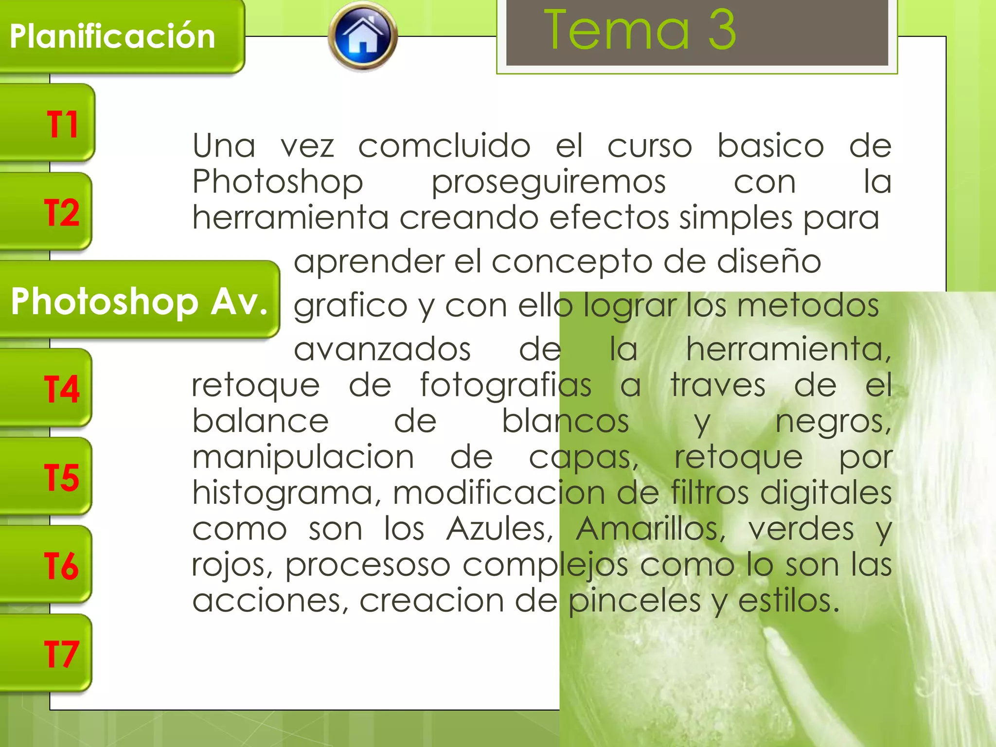 Planificación                   Tema 3
  T1
         Una vez comcluido el curso basico de
         Photoshop      proseguiremos       con     la
  T2     herramienta creando efectos simples para
                aprender el concepto de diseño
Photoshop Av. grafico y con ello lograr los metodos
                avanzados de la herramienta,
  T4     retoque de fotografias a traves de el
         balance      de    blancos      y    negros,
         manipulacion de capas, retoque por
  T5     histograma, modificacion de filtros digitales
         como son los Azules, Amarillos, verdes y
  T6     rojos, procesoso complejos como lo son las
         acciones, creacion de pinceles y estilos.
  T7
 