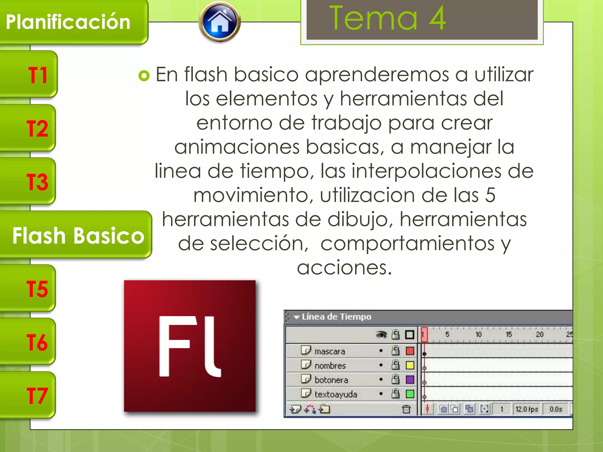 Planificación                  Tema 4
  T1             En
                flash basico aprenderemos a utilizar
                los elementos y herramientas del
  T2              entorno de trabajo para crear
               animaciones basicas, a manejar la
            linea de tiempo, las interpolaciones de
  T3
                  movimiento, utilizacion de las 5
              herramientas de dibujo, herramientas
Flash Basico de selección, comportamientos y
                            acciones.
  T5

  T6

  T7
 