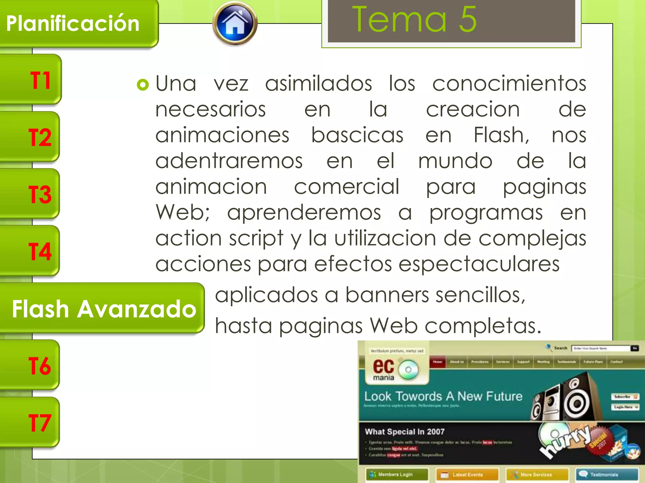 Planificación                   Tema 5
  T1         Unavez asimilados los conocimientos
            necesarios     en       la   creacion   de
  T2        animaciones bascicas en Flash, nos
            adentraremos en el mundo de la
  T3        animacion comercial para paginas
            Web; aprenderemos a programas en
            action script y la utilizacion de complejas
  T4        acciones para efectos espectaculares
                aplicados a banners sencillos,
Flash Avanzado
                hasta paginas Web completas.
  T6

  T7
 
