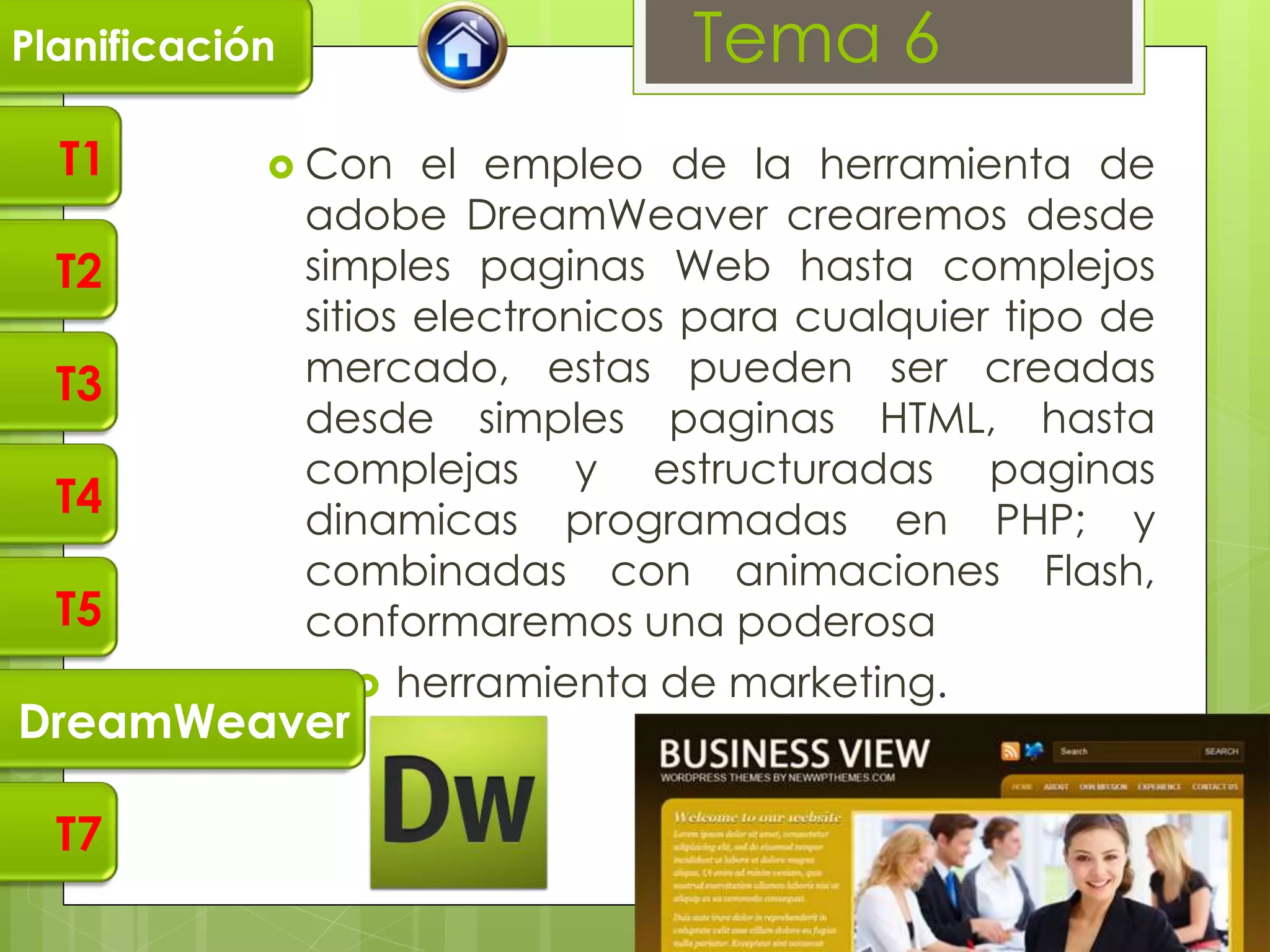 Planificación                      Tema 6
  T1         Con      el empleo de la herramienta de
                adobe DreamWeaver crearemos desde
  T2            simples paginas Web hasta complejos
                sitios electronicos para cualquier tipo de
  T3            mercado, estas pueden ser creadas
                desde simples paginas HTML, hasta
                complejas y estructuradas paginas
  T4            dinamicas programadas en PHP; y
                combinadas con animaciones Flash,
  T5            conformaremos una poderosa
                     herramienta de marketing.
DreamWeaver

  T7
 