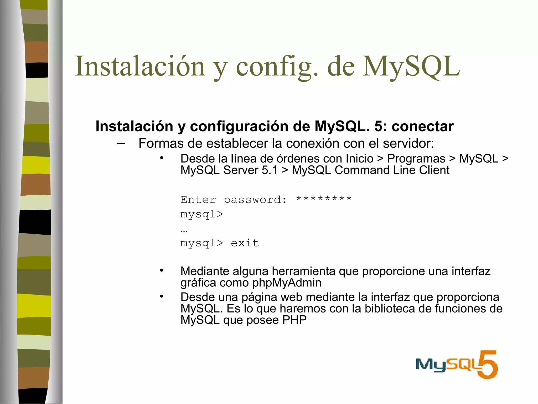 Instalación y config. de MySQL 
 Instalación y configuración de MySQL. 5: conectar 
– Formas de establecer la conexión con el servidor: 
• Desde la línea de órdenes con Inicio  Programas  MySQL  
MySQL Server 5.1  MySQL Command Line Client 
Enter password: ******** 
mysql 
… 
mysql exit 
• Mediante alguna herramienta que proporcione una interfaz 
gráfica como phpMyAdmin 
• Desde una página web mediante la interfaz que proporciona 
MySQL. Es lo que haremos con la biblioteca de funciones de 
MySQL que posee PHP 
 