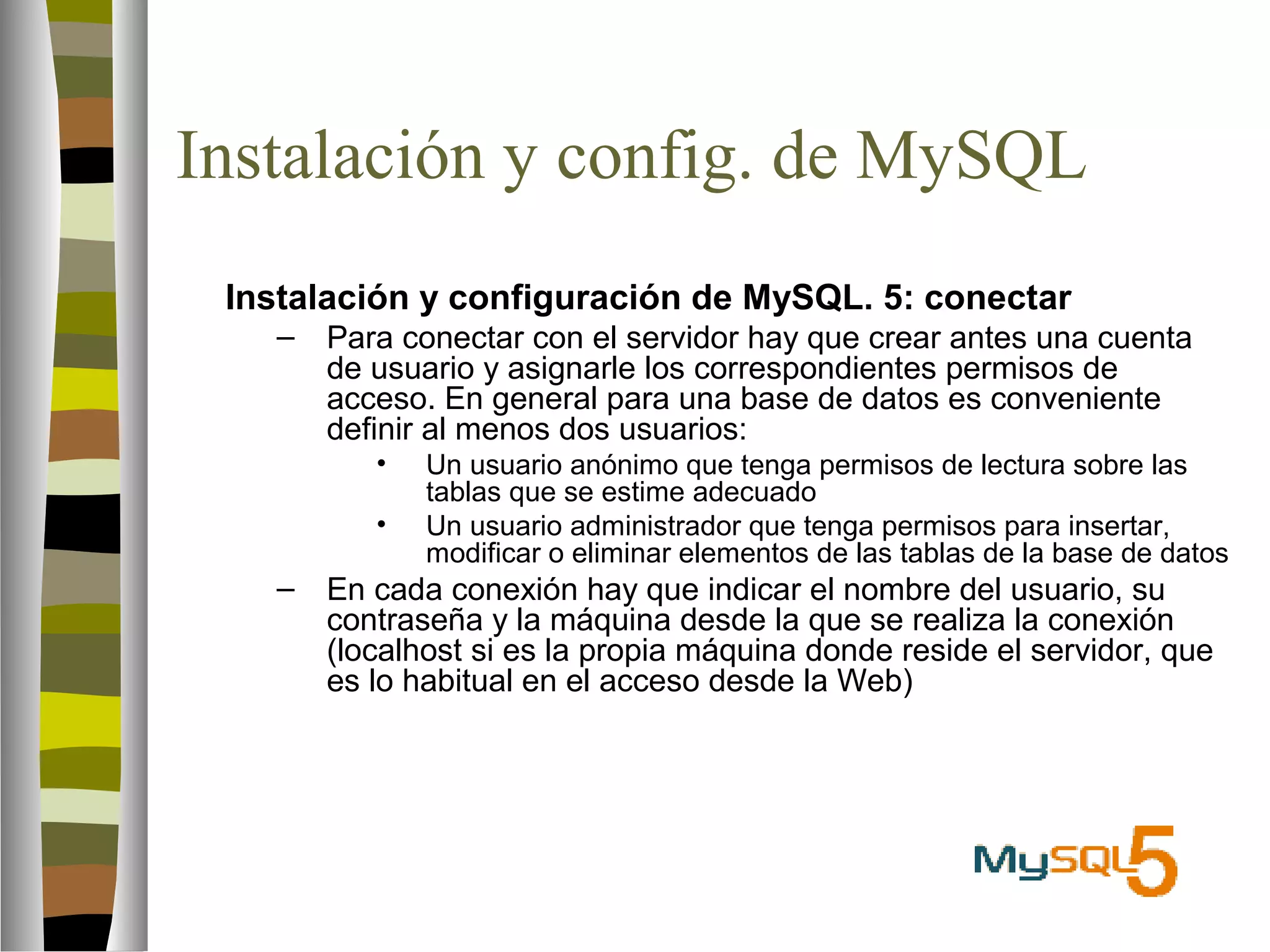 Instalación y config. de MySQL 
 Instalación y configuración de MySQL. 5: conectar 
– Para conectar con el servidor hay que crear antes una cuenta 
de usuario y asignarle los correspondientes permisos de 
acceso. En general para una base de datos es conveniente 
definir al menos dos usuarios: 
• Un usuario anónimo que tenga permisos de lectura sobre las 
tablas que se estime adecuado 
• Un usuario administrador que tenga permisos para insertar, 
modificar o eliminar elementos de las tablas de la base de datos 
– En cada conexión hay que indicar el nombre del usuario, su 
contraseña y la máquina desde la que se realiza la conexión 
(localhost si es la propia máquina donde reside el servidor, que 
es lo habitual en el acceso desde la Web) 
 