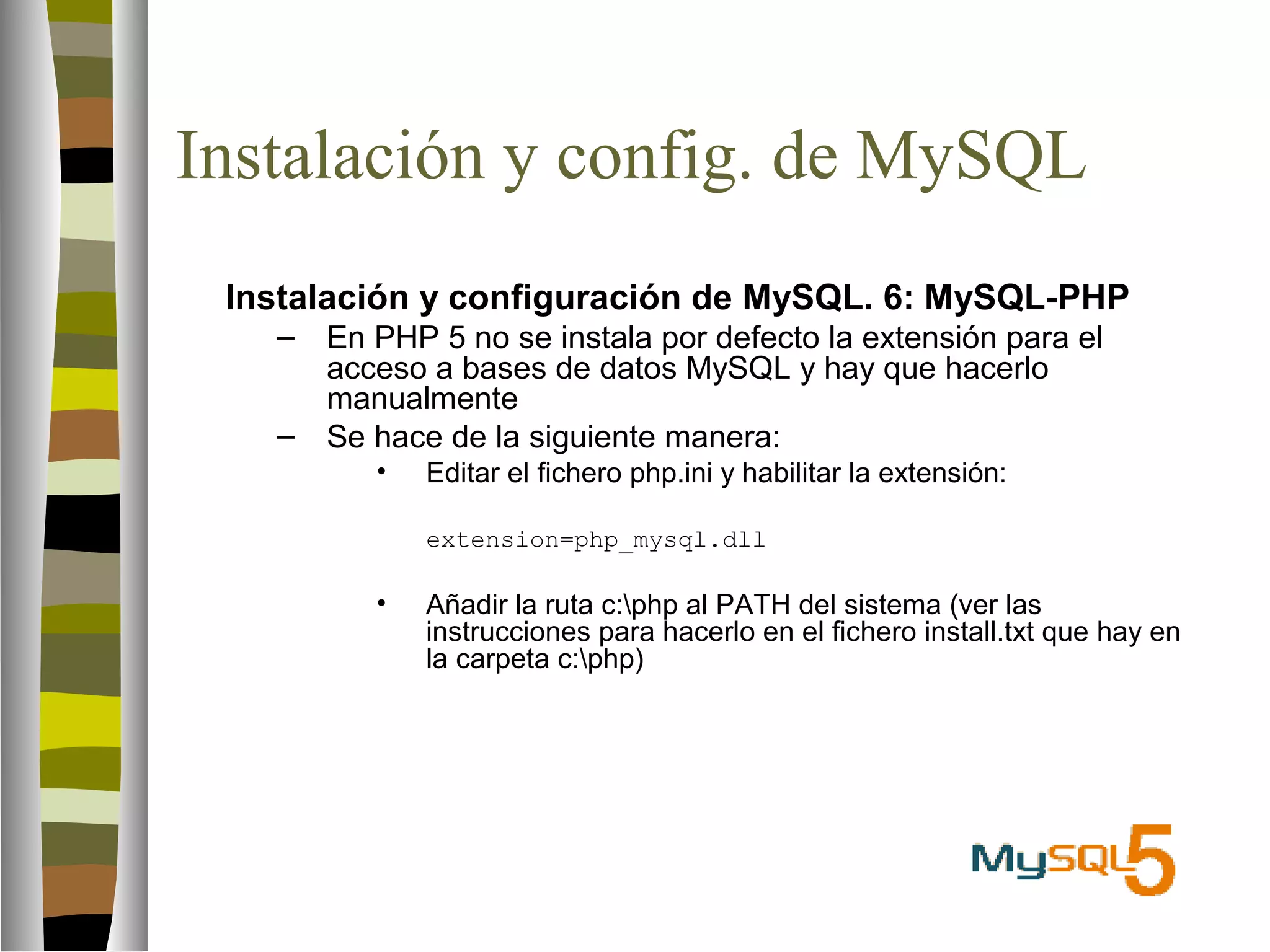 Instalación y config. de MySQL 
 Instalación y configuración de MySQL. 6: MySQL-PHP 
– En PHP 5 no se instala por defecto la extensión para el 
acceso a bases de datos MySQL y hay que hacerlo 
manualmente 
– Se hace de la siguiente manera: 
• Editar el fichero php.ini y habilitar la extensión: 
extension=php_mysql.dll 
• Añadir la ruta c:php al PATH del sistema (ver las 
instrucciones para hacerlo en el fichero install.txt que hay en 
la carpeta c:php) 
 
