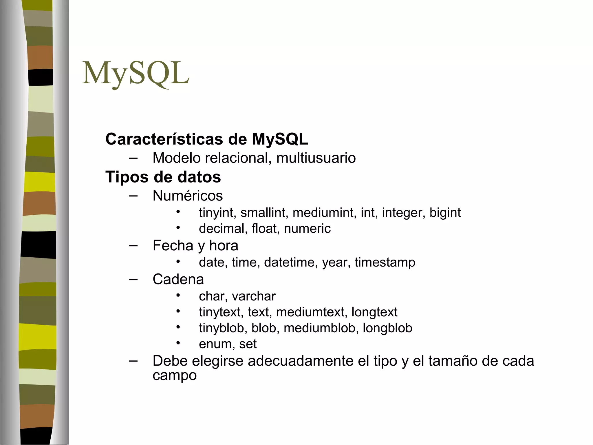 MySQL 
 Características de MySQL 
– Modelo relacional, multiusuario 
 Tipos de datos 
– Numéricos 
• tinyint, smallint, mediumint, int, integer, bigint 
• decimal, float, numeric 
– Fecha y hora 
• date, time, datetime, year, timestamp 
– Cadena 
• char, varchar 
• tinytext, text, mediumtext, longtext 
• tinyblob, blob, mediumblob, longblob 
• enum, set 
– Debe elegirse adecuadamente el tipo y el tamaño de cada 
campo 
 