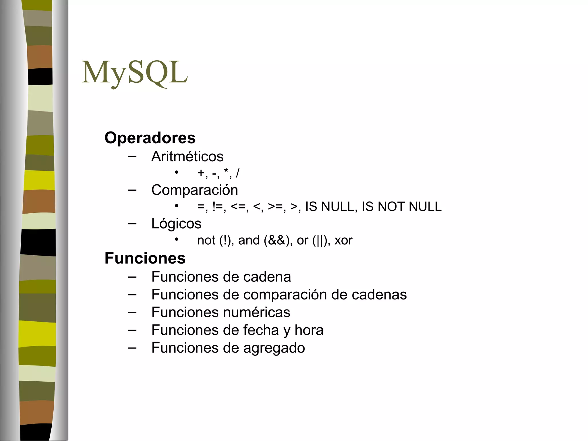 MySQL 
 Operadores 
– Aritméticos 
• +, -, *, / 
– Comparación 
• =, !=, =, , =, , IS NULL, IS NOT NULL 
– Lógicos 
• not (!), and (), or (||), xor 
 Funciones 
– Funciones de cadena 
– Funciones de comparación de cadenas 
– Funciones numéricas 
– Funciones de fecha y hora 
– Funciones de agregado 
 