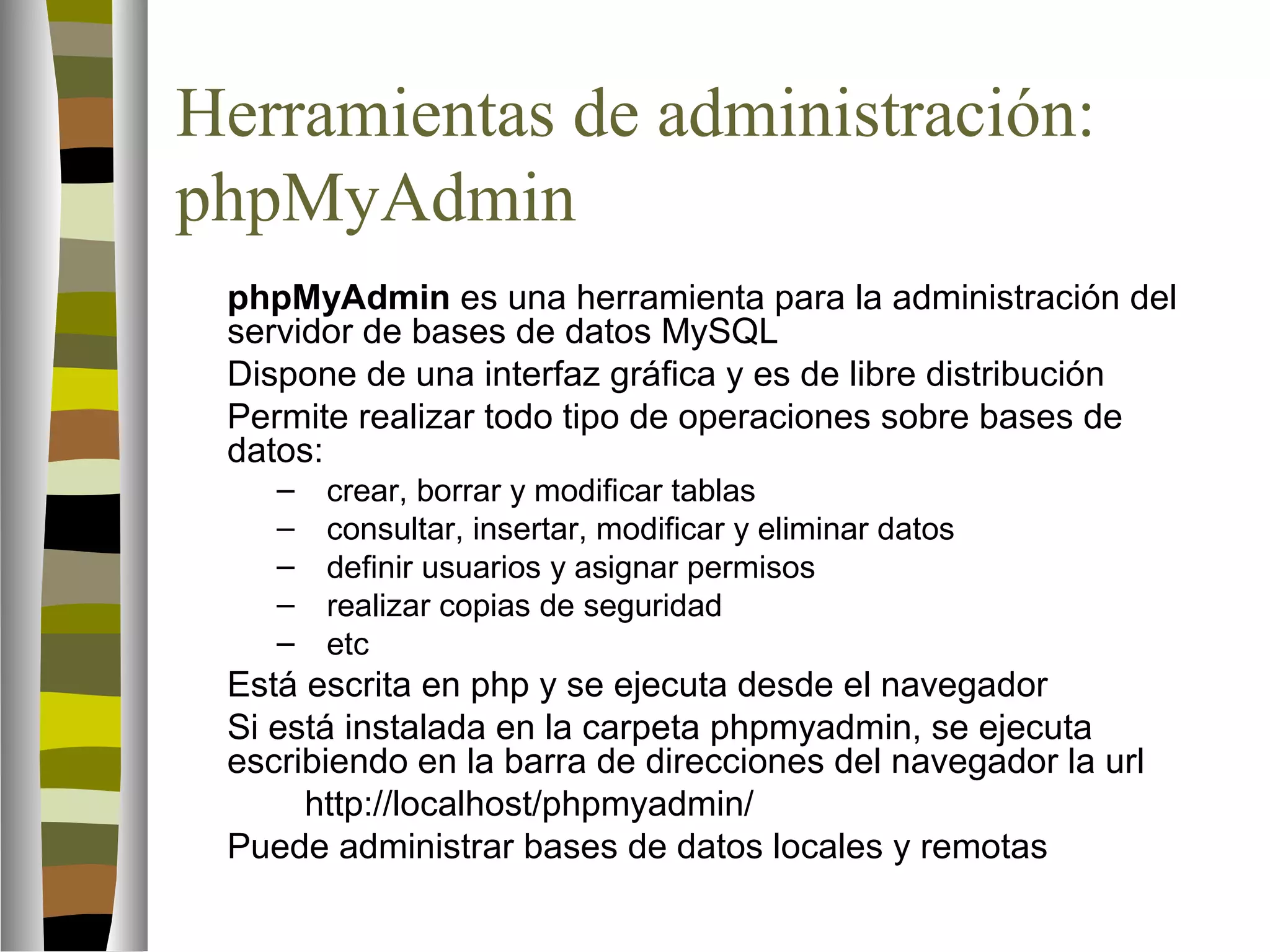 Herramientas de administración: 
phpMyAdmin 
 phpMyAdmin es una herramienta para la administración del 
servidor de bases de datos MySQL 
 Dispone de una interfaz gráfica y es de libre distribución 
 Permite realizar todo tipo de operaciones sobre bases de 
datos: 
– crear, borrar y modificar tablas 
– consultar, insertar, modificar y eliminar datos 
– definir usuarios y asignar permisos 
– realizar copias de seguridad 
– etc 
 Está escrita en php y se ejecuta desde el navegador 
 Si está instalada en la carpeta phpmyadmin, se ejecuta 
escribiendo en la barra de direcciones del navegador la url 
http://localhost/phpmyadmin/ 
 Puede administrar bases de datos locales y remotas 
 