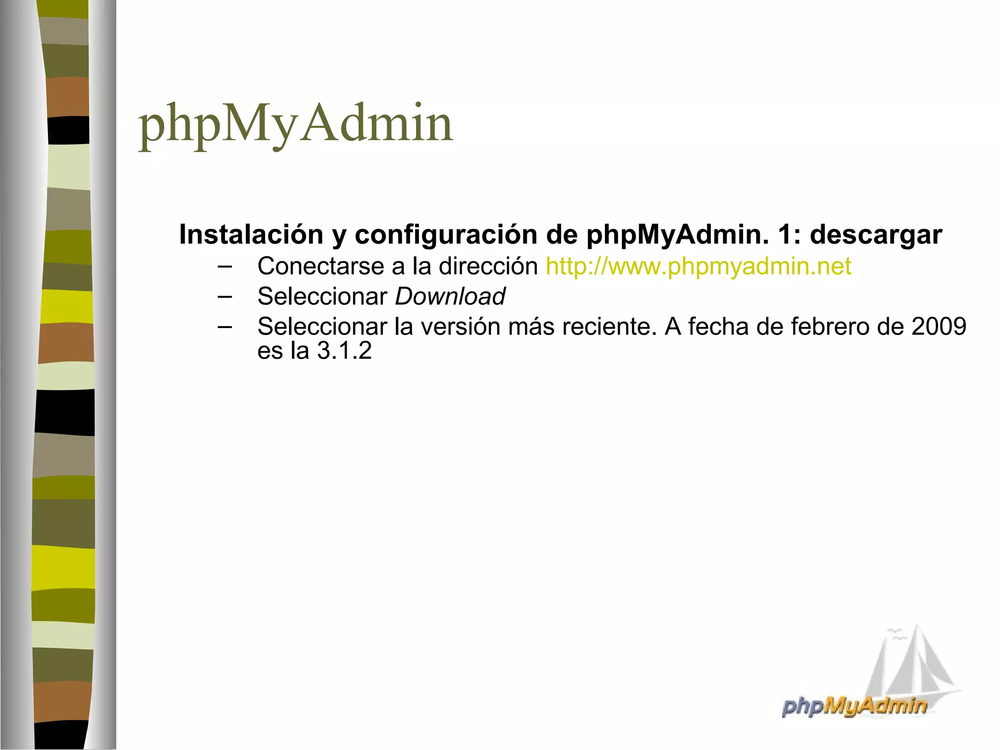 phpMyAdmin 
 Instalación y configuración de phpMyAdmin. 1: descargar 
– Conectarse a la dirección http://www.phpmyadmin.net 
– Seleccionar Download 
– Seleccionar la versión más reciente. A fecha de febrero de 2009 
es la 3.1.2 
 