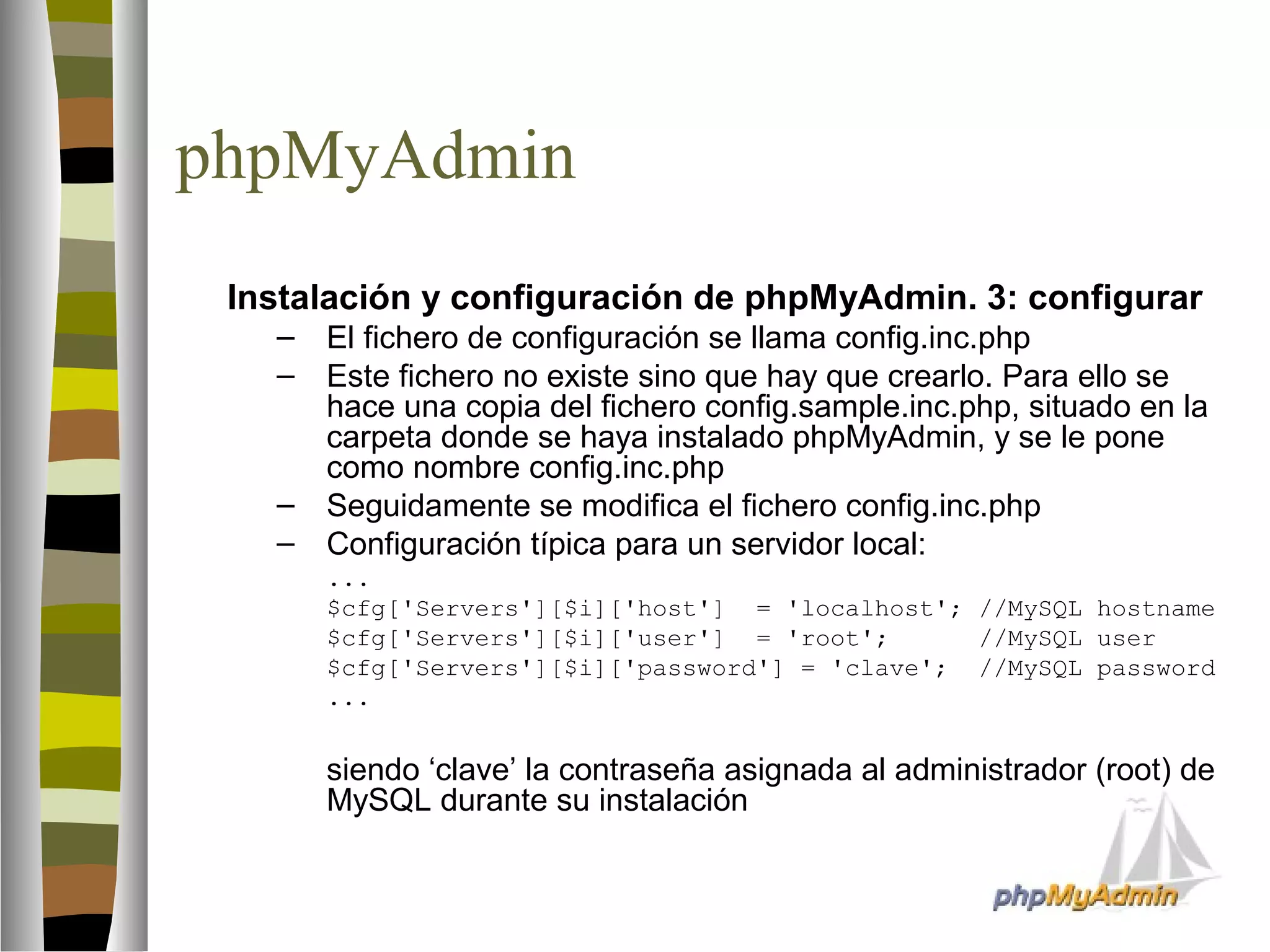 phpMyAdmin 
 Instalación y configuración de phpMyAdmin. 3: configurar 
– El fichero de configuración se llama config.inc.php 
– Este fichero no existe sino que hay que crearlo. Para ello se 
hace una copia del fichero config.sample.inc.php, situado en la 
carpeta donde se haya instalado phpMyAdmin, y se le pone 
como nombre config.inc.php 
– Seguidamente se modifica el fichero config.inc.php 
– Configuración típica para un servidor local: 
... 
$cfg['Servers'][$i]['host'] = 'localhost'; //MySQL hostname 
$cfg['Servers'][$i]['user'] = 'root'; //MySQL user 
$cfg['Servers'][$i]['password'] = 'clave'; //MySQL password 
... 
siendo ‘clave’ la contraseña asignada al administrador (root) de 
MySQL durante su instalación 
 