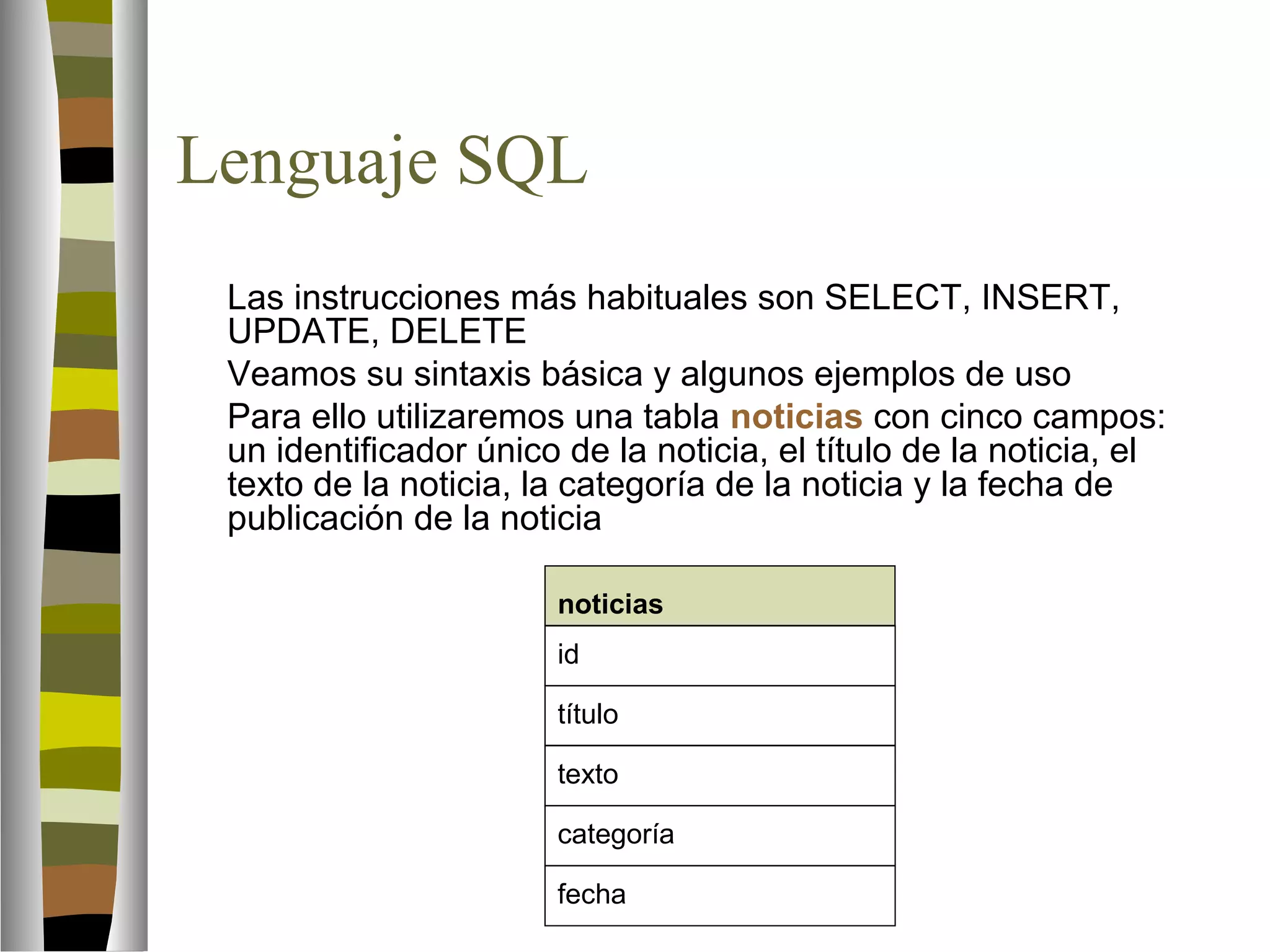 Lenguaje SQL 
 Las instrucciones más habituales son SELECT, INSERT, 
UPDATE, DELETE 
 Veamos su sintaxis básica y algunos ejemplos de uso 
 Para ello utilizaremos una tabla noticias con cinco campos: 
un identificador único de la noticia, el título de la noticia, el 
texto de la noticia, la categoría de la noticia y la fecha de 
publicación de la noticia 
noticias 
id 
título 
texto 
categoría 
fecha 
 