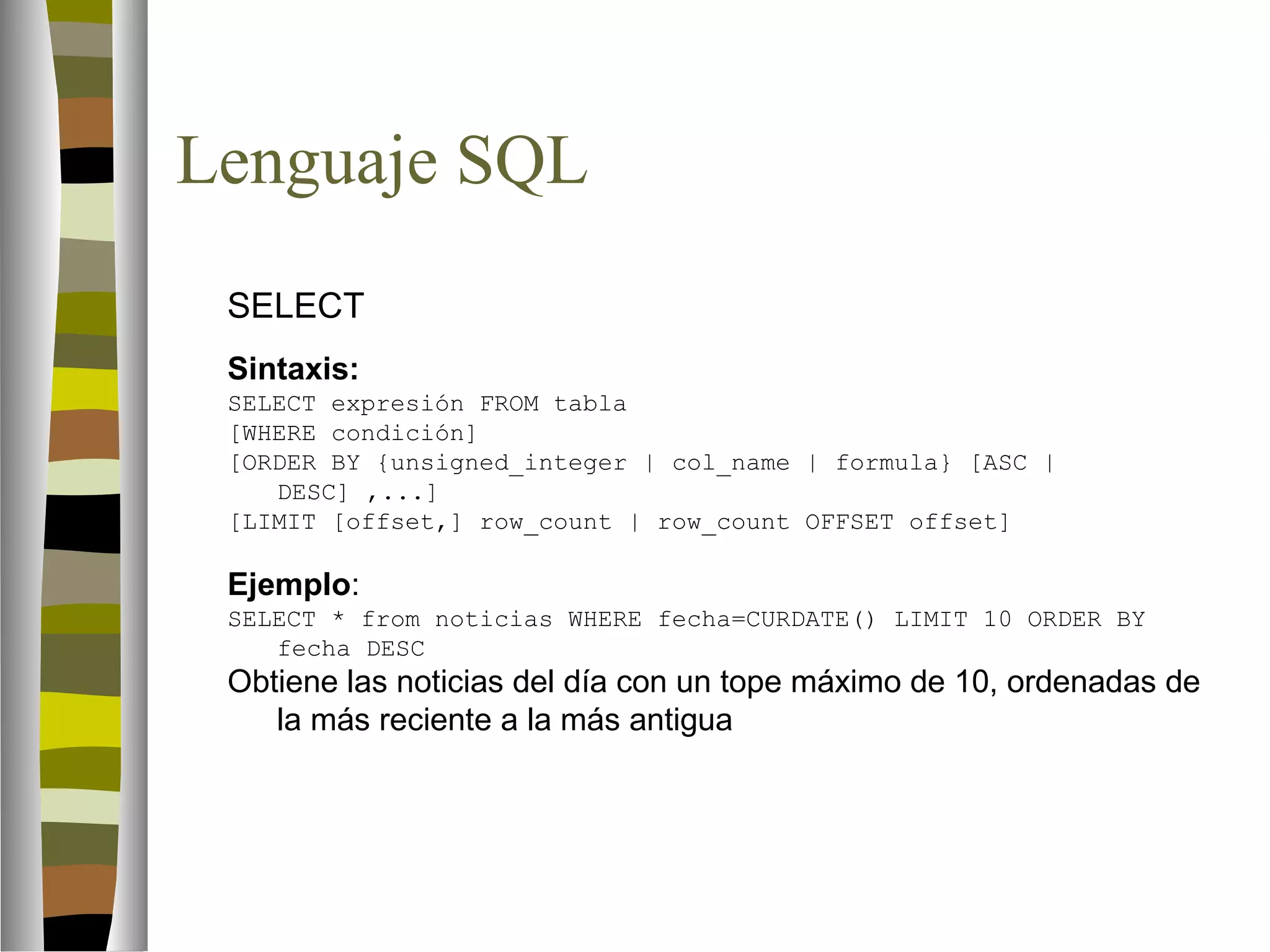 Lenguaje SQL 
 SELECT 
Sintaxis: 
SELECT expresión FROM tabla 
[WHERE condición] 
[ORDER BY {unsigned_integer | col_name | formula} [ASC | 
DESC] ,...] 
[LIMIT [offset,] row_count | row_count OFFSET offset] 
Ejemplo: 
SELECT * from noticias WHERE fecha=CURDATE() LIMIT 10 ORDER BY 
fecha DESC 
Obtiene las noticias del día con un tope máximo de 10, ordenadas de 
la más reciente a la más antigua 
 