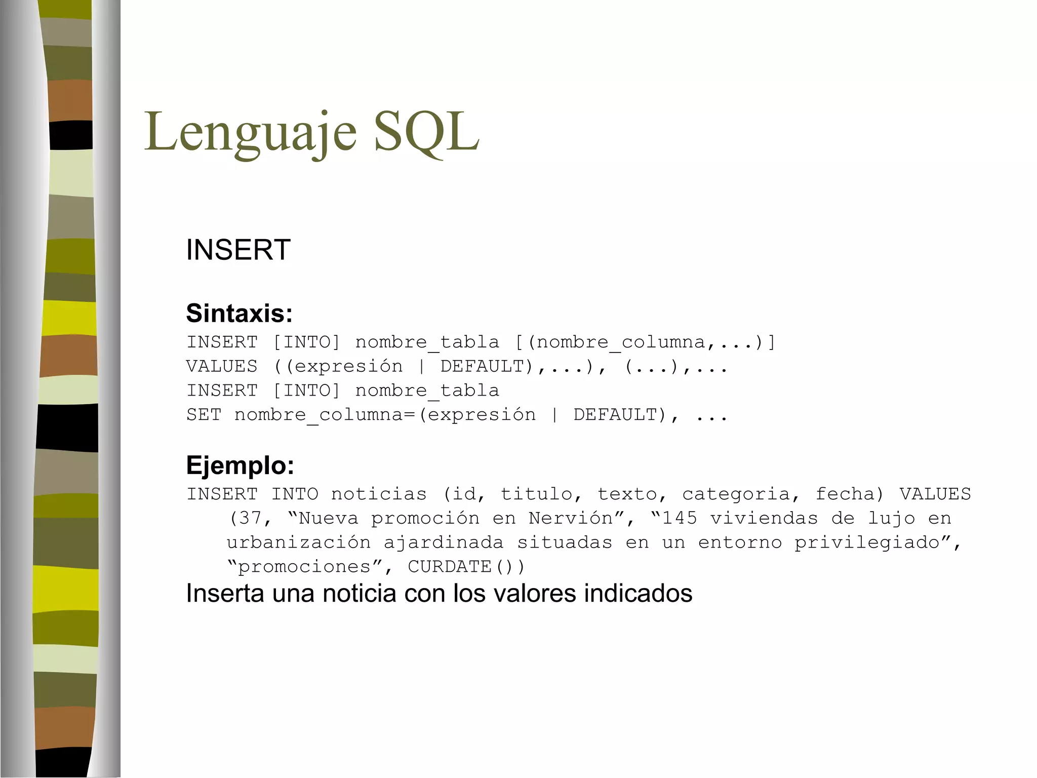 Lenguaje SQL 
 INSERT 
Sintaxis: 
INSERT [INTO] nombre_tabla [(nombre_columna,...)] 
VALUES ((expresión | DEFAULT),...), (...),... 
INSERT [INTO] nombre_tabla 
SET nombre_columna=(expresión | DEFAULT), ... 
Ejemplo: 
INSERT INTO noticias (id, titulo, texto, categoria, fecha) VALUES 
(37, “Nueva promoción en Nervión”, “145 viviendas de lujo en 
urbanización ajardinada situadas en un entorno privilegiado”, 
“promociones”, CURDATE()) 
Inserta una noticia con los valores indicados 
 