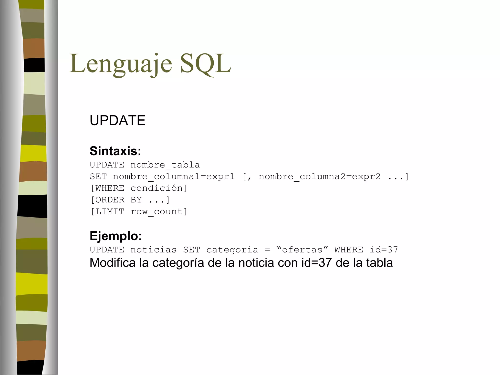 Lenguaje SQL 
 UPDATE 
Sintaxis: 
UPDATE nombre_tabla 
SET nombre_columna1=expr1 [, nombre_columna2=expr2 ...] 
[WHERE condición] 
[ORDER BY ...] 
[LIMIT row_count] 
Ejemplo: 
UPDATE noticias SET categoria = “ofertas” WHERE id=37 
Modifica la categoría de la noticia con id=37 de la tabla 
 