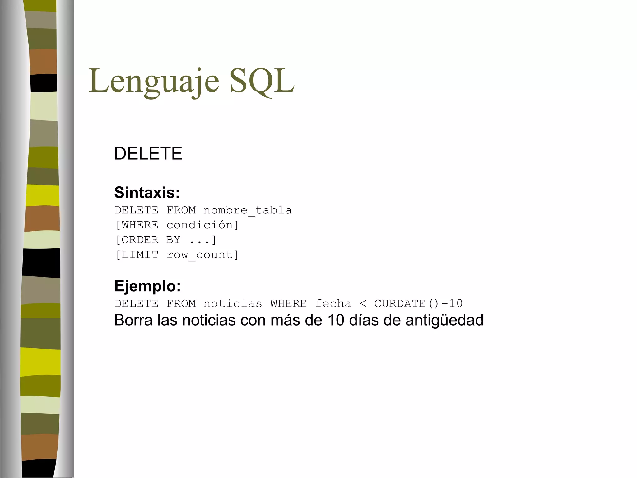Lenguaje SQL 
 DELETE 
Sintaxis: 
DELETE FROM nombre_tabla 
[WHERE condición] 
[ORDER BY ...] 
[LIMIT row_count] 
Ejemplo: 
DELETE FROM noticias WHERE fecha  CURDATE()-10 
Borra las noticias con más de 10 días de antigüedad 
 