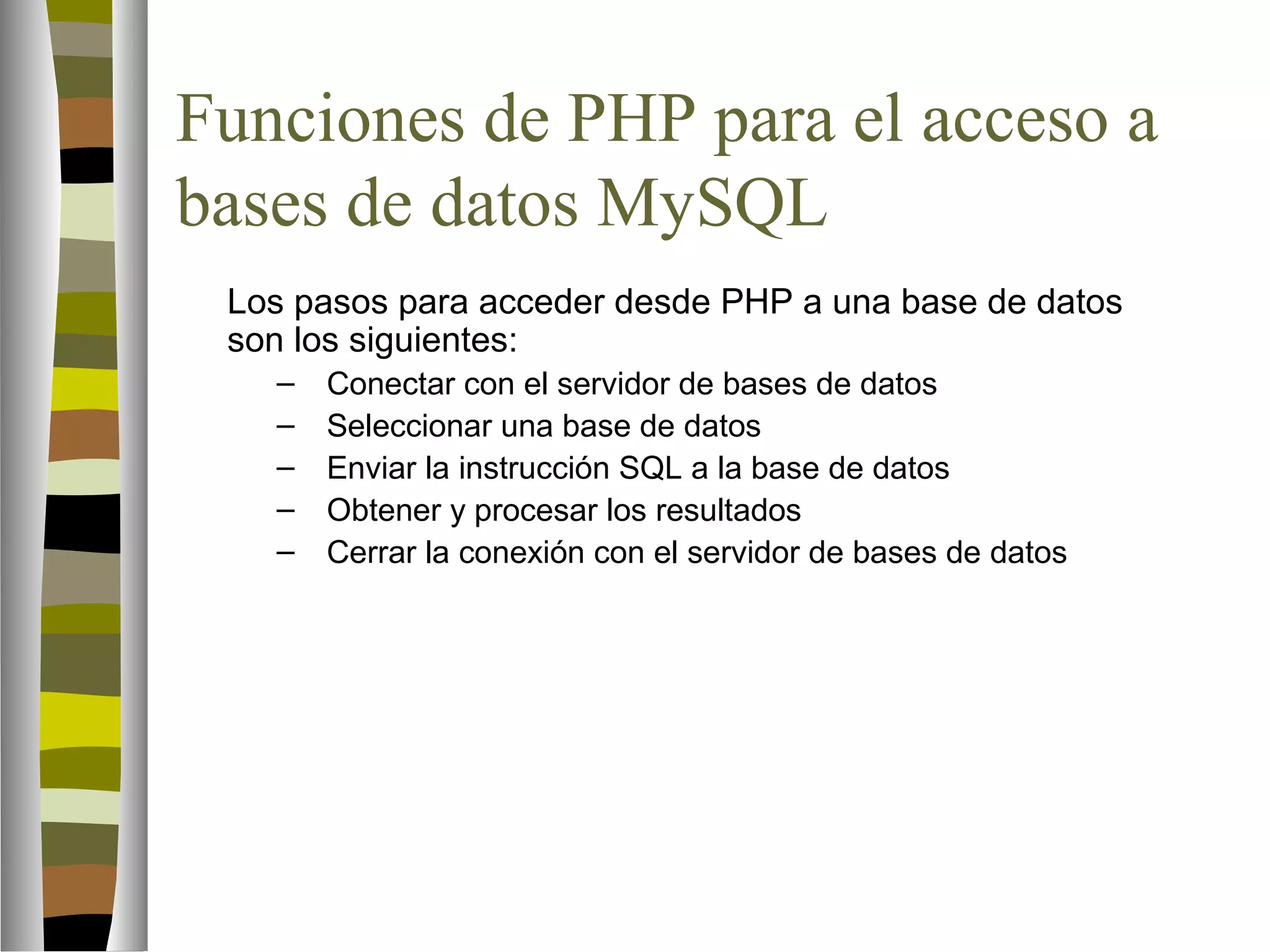 Funciones de PHP para el acceso a 
bases de datos MySQL 
 Los pasos para acceder desde PHP a una base de datos 
son los siguientes: 
– Conectar con el servidor de bases de datos 
– Seleccionar una base de datos 
– Enviar la instrucción SQL a la base de datos 
– Obtener y procesar los resultados 
– Cerrar la conexión con el servidor de bases de datos 
 