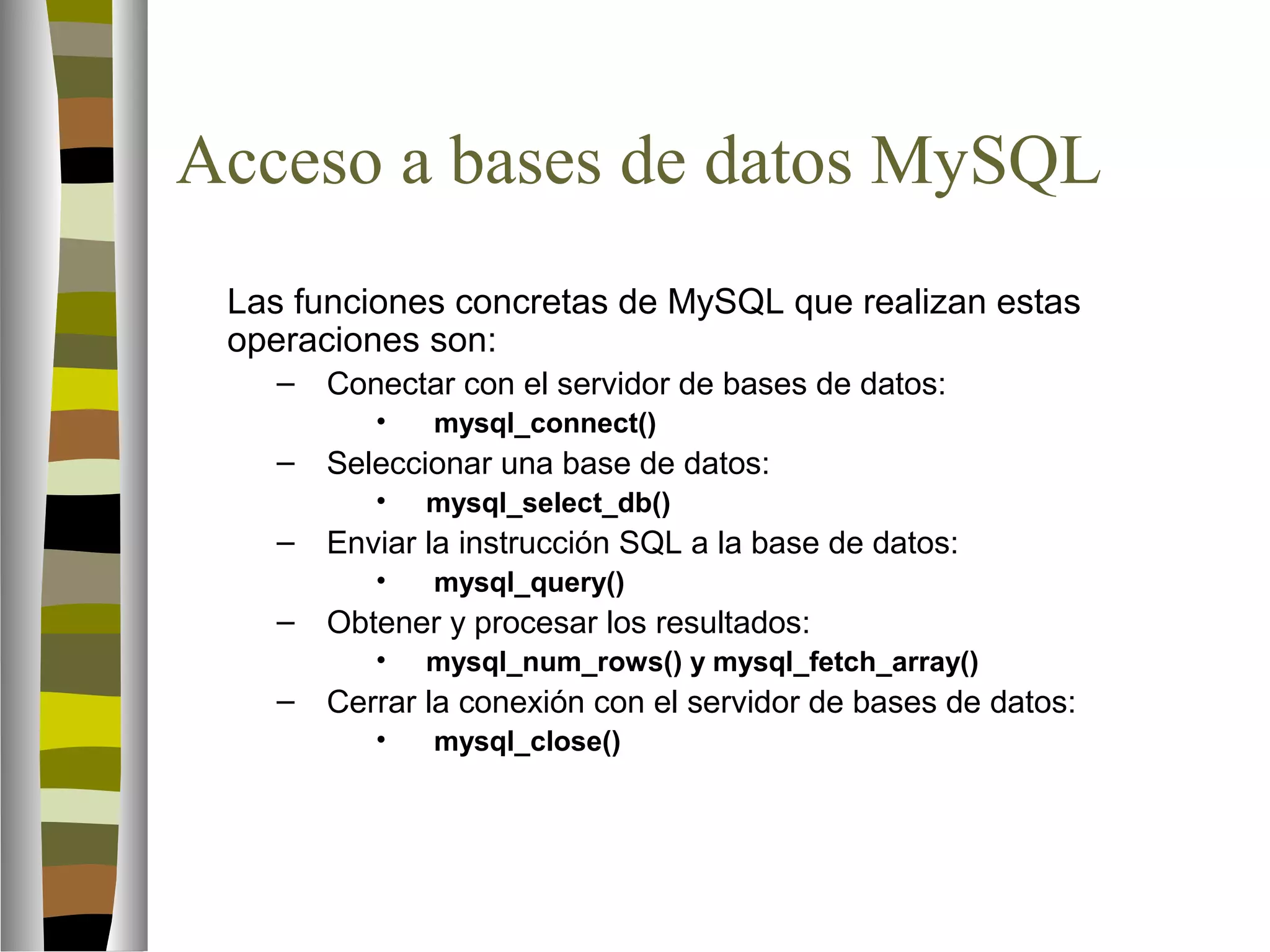 Acceso a bases de datos MySQL 
Las funciones concretas de MySQL que realizan estas 
operaciones son: 
– Conectar con el servidor de bases de datos: 
• mysql_connect() 
– Seleccionar una base de datos: 
• mysql_select_db() 
– Enviar la instrucción SQL a la base de datos: 
• mysql_query() 
– Obtener y procesar los resultados: 
• mysql_num_rows() y mysql_fetch_array() 
– Cerrar la conexión con el servidor de bases de datos: 
• mysql_close() 
 