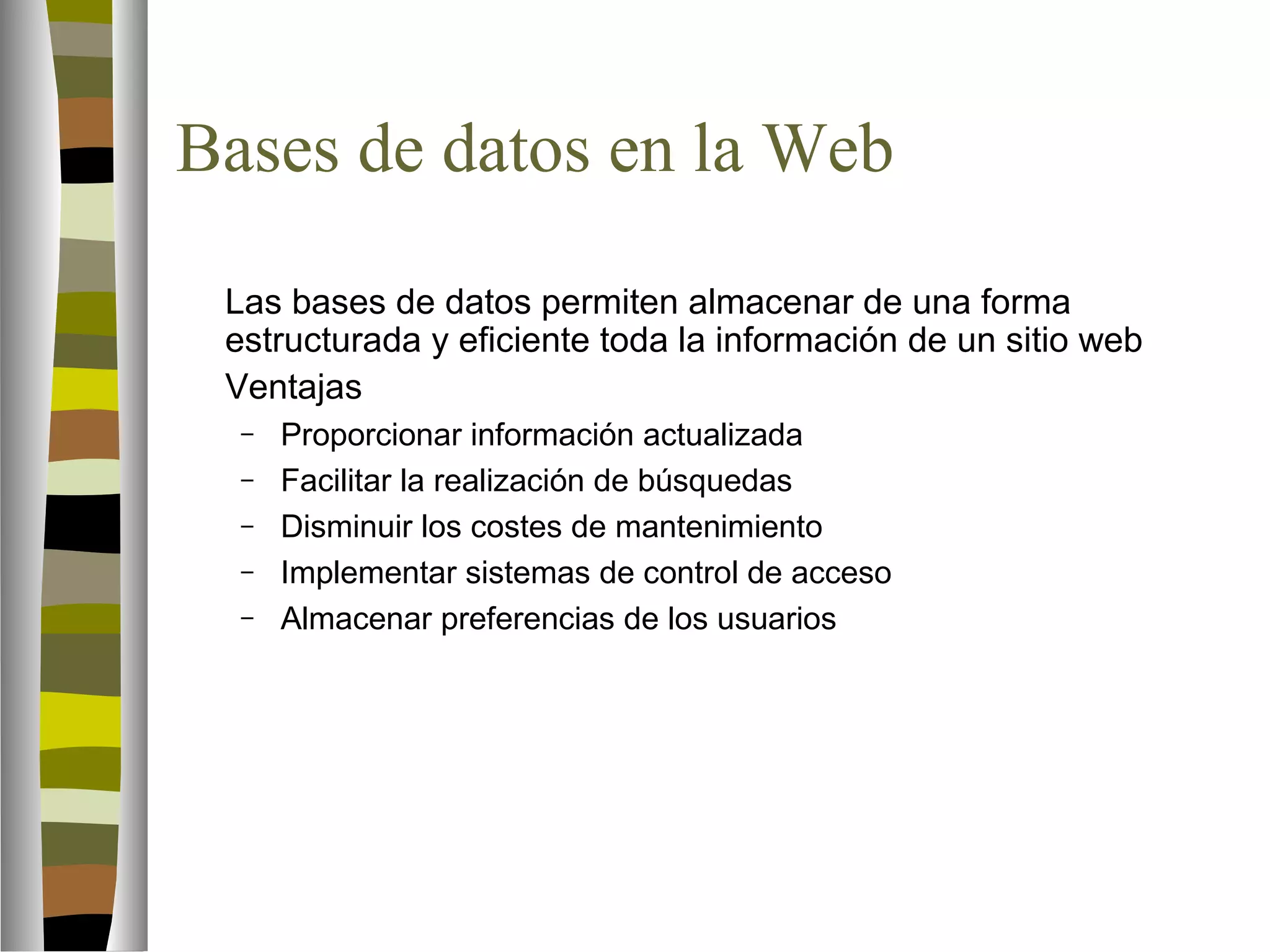 Bases de datos en la Web 
 Las bases de datos permiten almacenar de una forma 
estructurada y eficiente toda la información de un sitio web 
 Ventajas 
– Proporcionar información actualizada 
– Facilitar la realización de búsquedas 
– Disminuir los costes de mantenimiento 
– Implementar sistemas de control de acceso 
– Almacenar preferencias de los usuarios 
 