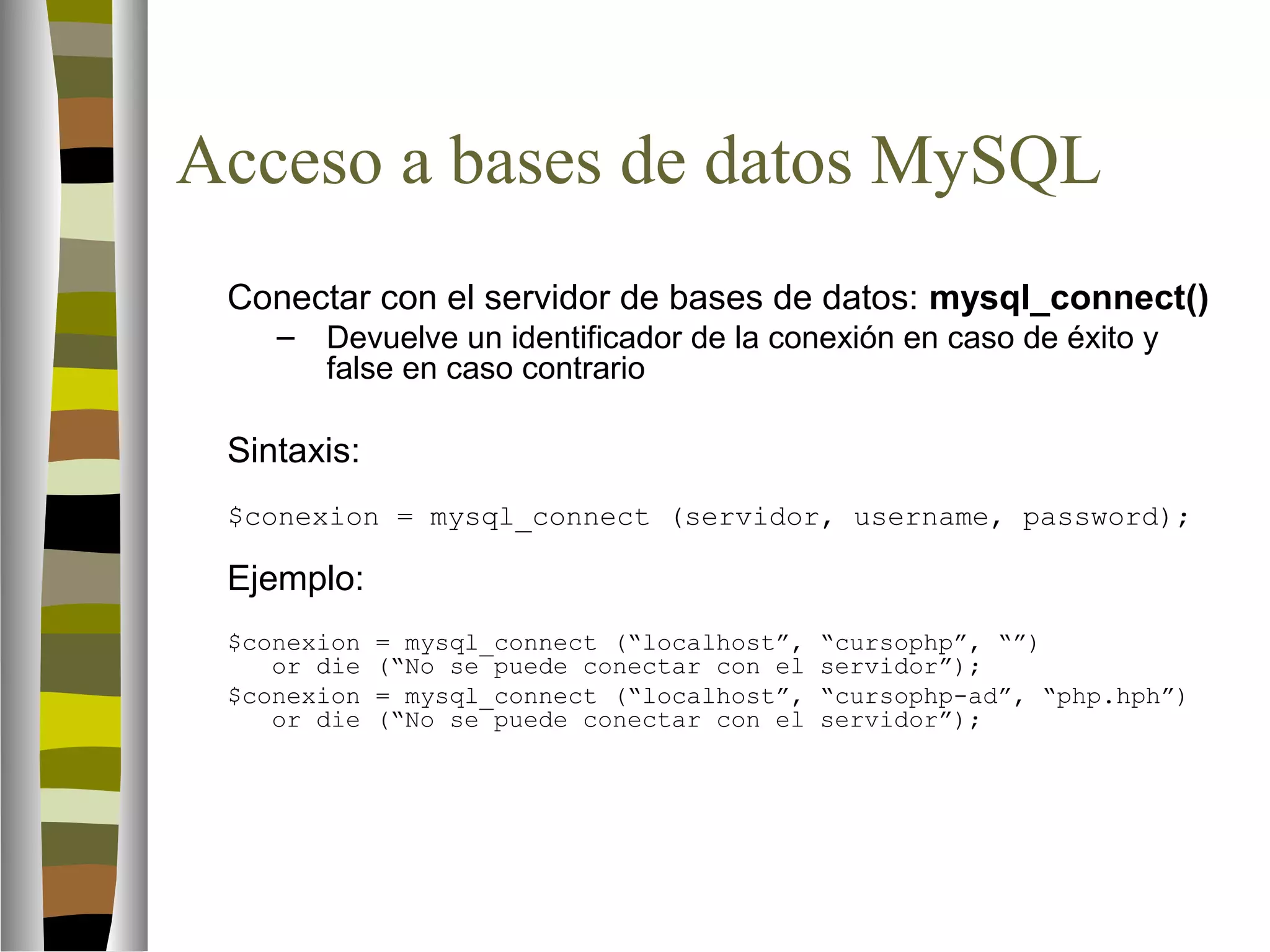 Acceso a bases de datos MySQL 
Conectar con el servidor de bases de datos: mysql_connect() 
– Devuelve un identificador de la conexión en caso de éxito y 
false en caso contrario 
Sintaxis: 
$conexion = mysql_connect (servidor, username, password); 
Ejemplo: 
$conexion = mysql_connect (“localhost”, “cursophp”, “”) 
or die (“No se puede conectar con el servidor”); 
$conexion = mysql_connect (“localhost”, “cursophp-ad”, “php.hph”) 
or die (“No se puede conectar con el servidor”); 
 