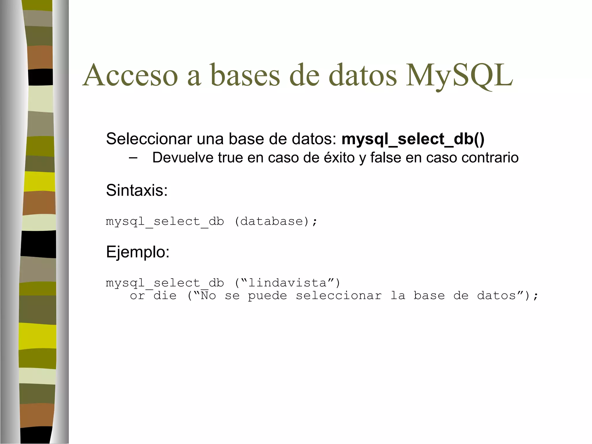 Acceso a bases de datos MySQL 
Seleccionar una base de datos: mysql_select_db() 
– Devuelve true en caso de éxito y false en caso contrario 
Sintaxis: 
mysql_select_db (database); 
Ejemplo: 
mysql_select_db (“lindavista”) 
or die (“No se puede seleccionar la base de datos”); 
 