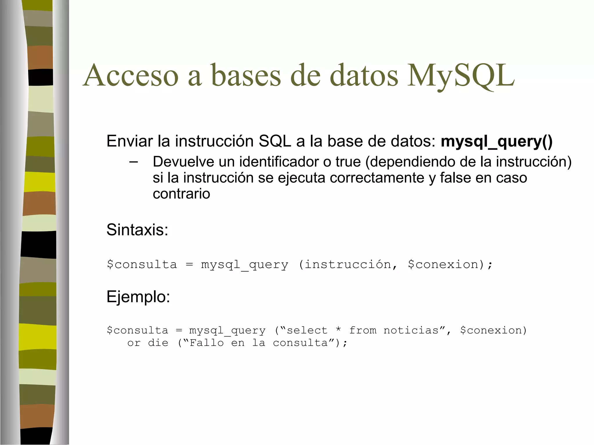 Acceso a bases de datos MySQL 
Enviar la instrucción SQL a la base de datos: mysql_query() 
– Devuelve un identificador o true (dependiendo de la instrucción) 
si la instrucción se ejecuta correctamente y false en caso 
contrario 
Sintaxis: 
$consulta = mysql_query (instrucción, $conexion); 
Ejemplo: 
$consulta = mysql_query (“select * from noticias”, $conexion) 
or die (“Fallo en la consulta”); 
 