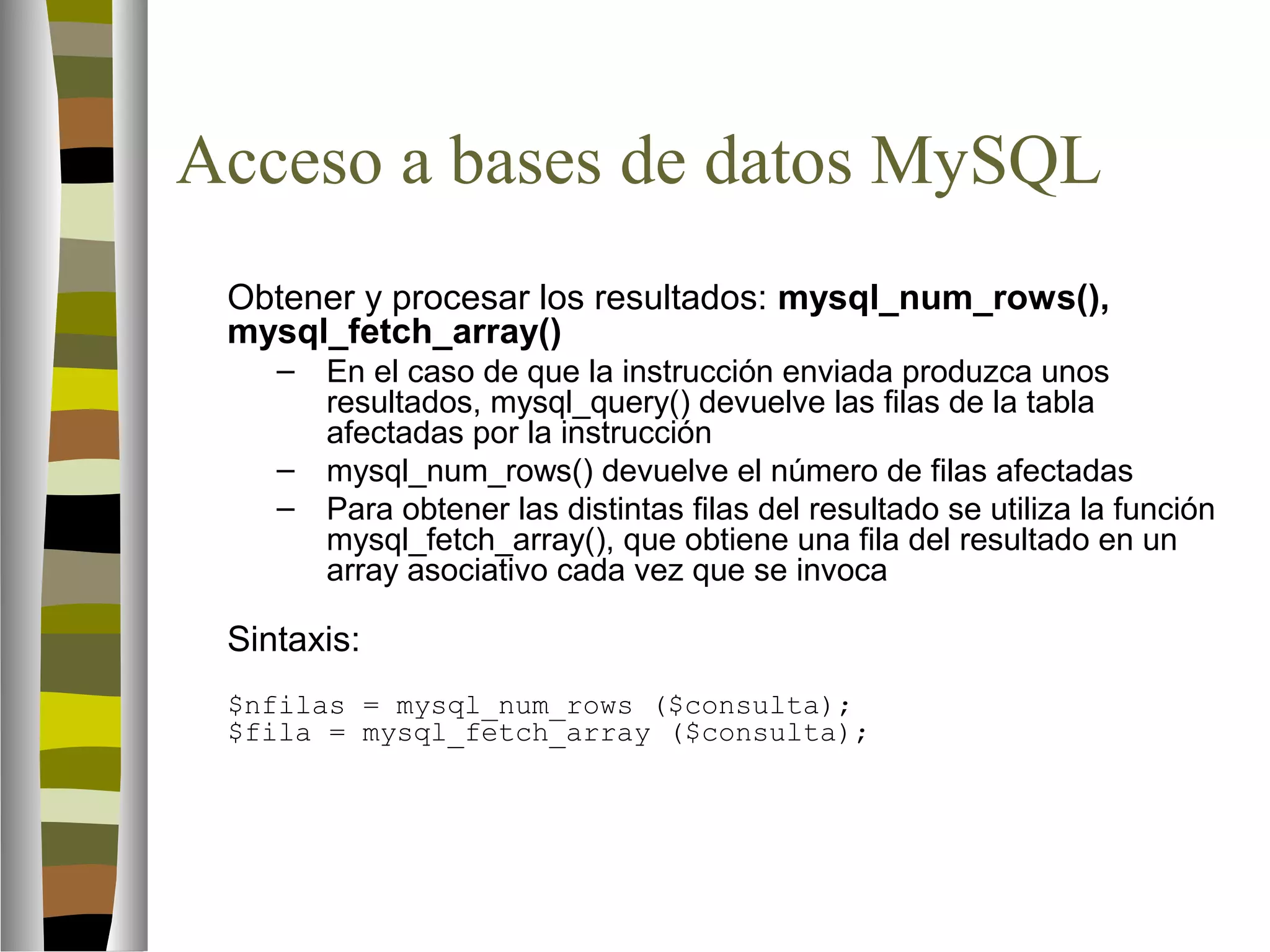 Acceso a bases de datos MySQL 
Obtener y procesar los resultados: mysql_num_rows(), 
mysql_fetch_array() 
– En el caso de que la instrucción enviada produzca unos 
resultados, mysql_query() devuelve las filas de la tabla 
afectadas por la instrucción 
– mysql_num_rows() devuelve el número de filas afectadas 
– Para obtener las distintas filas del resultado se utiliza la función 
mysql_fetch_array(), que obtiene una fila del resultado en un 
array asociativo cada vez que se invoca 
Sintaxis: 
$nfilas = mysql_num_rows ($consulta); 
$fila = mysql_fetch_array ($consulta); 
 