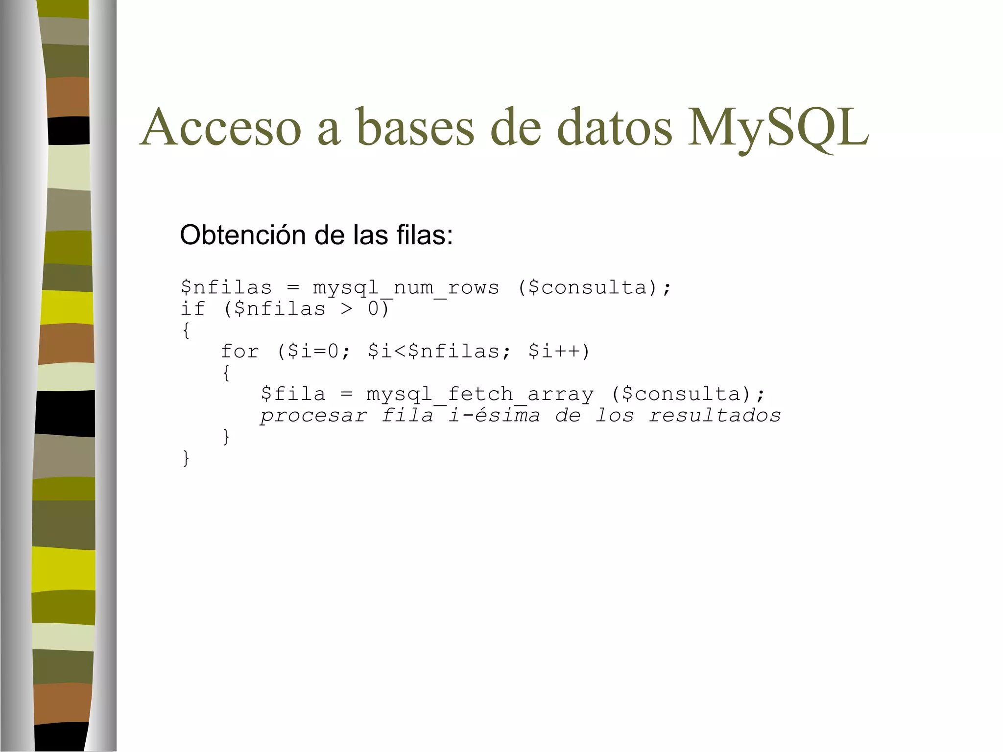 Acceso a bases de datos MySQL 
Obtención de las filas: 
$nfilas = mysql_num_rows ($consulta); 
if ($nfilas  0) 
{ 
for ($i=0; $i$nfilas; $i++) 
{ 
$fila = mysql_fetch_array ($consulta); 
procesar fila i-ésima de los resultados 
} 
} 
 