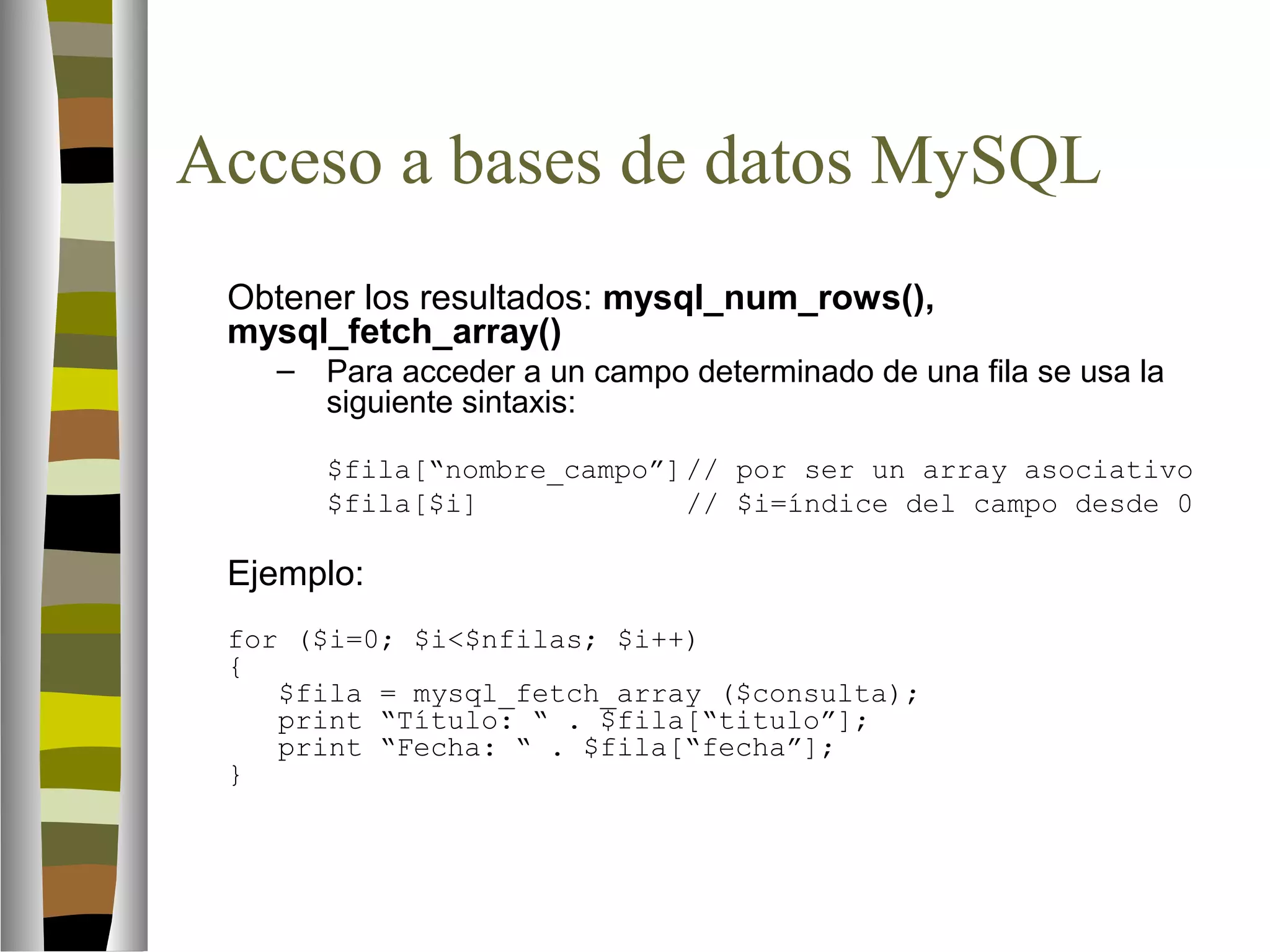 Acceso a bases de datos MySQL 
Obtener los resultados: mysql_num_rows(), 
mysql_fetch_array() 
– Para acceder a un campo determinado de una fila se usa la 
siguiente sintaxis: 
$fila[“nombre_campo”]// por ser un array asociativo 
$fila[$i] // $i=índice del campo desde 0 
Ejemplo: 
for ($i=0; $i$nfilas; $i++) 
{ 
$fila = mysql_fetch_array ($consulta); 
print “Título: “ . $fila[“titulo”]; 
print “Fecha: “ . $fila[“fecha”]; 
} 
 