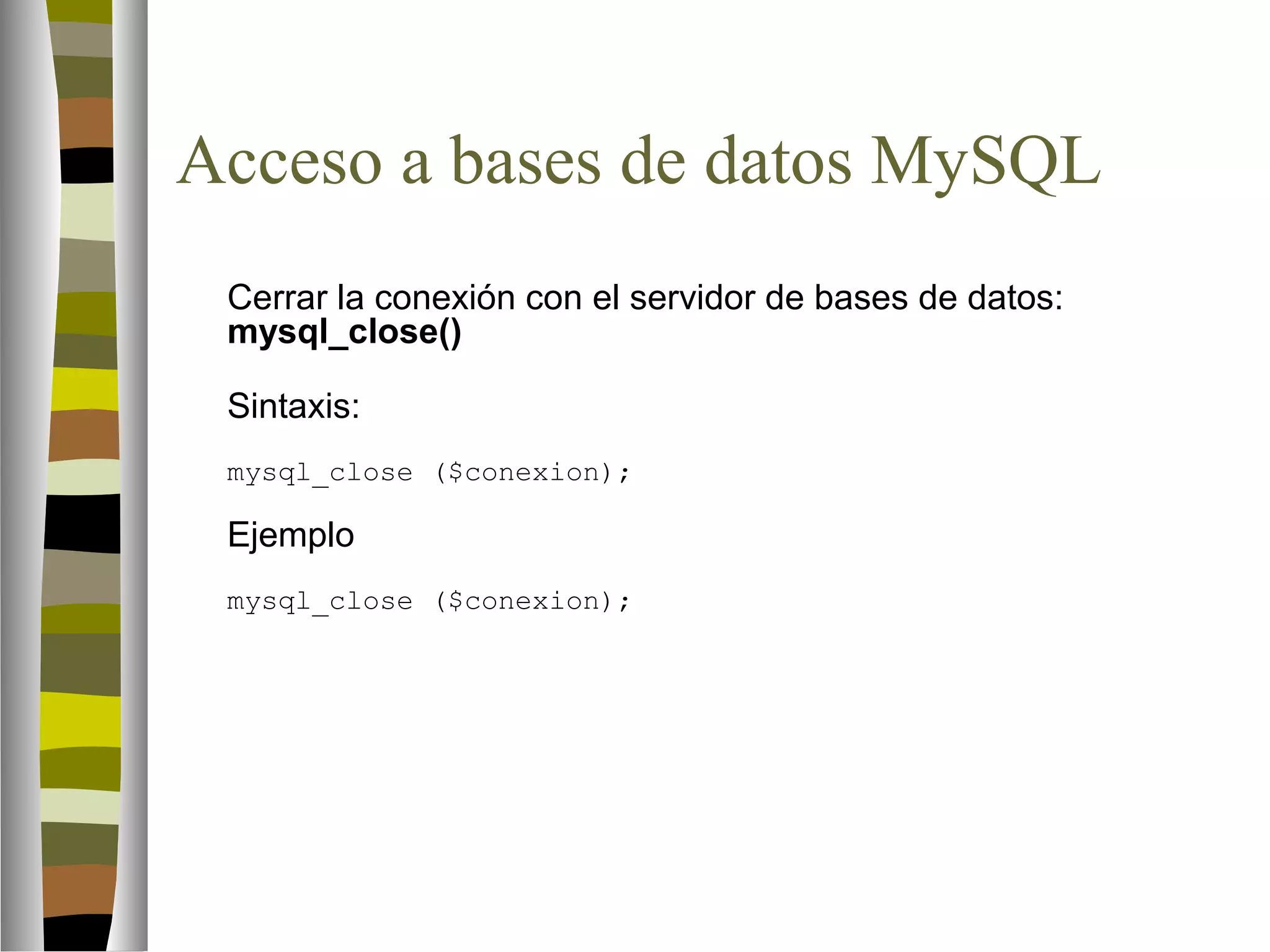 Acceso a bases de datos MySQL 
Cerrar la conexión con el servidor de bases de datos: 
mysql_close() 
Sintaxis: 
mysql_close ($conexion); 
Ejemplo 
mysql_close ($conexion); 
 