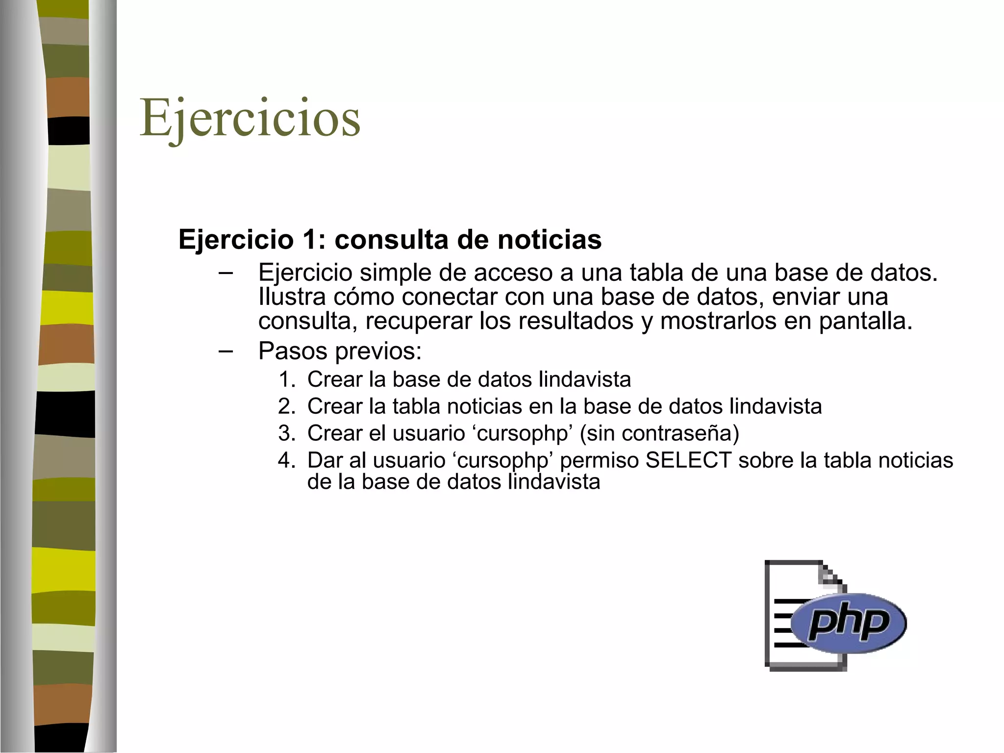 Ejercicios 
Ejercicio 1: consulta de noticias 
– Ejercicio simple de acceso a una tabla de una base de datos. 
Ilustra cómo conectar con una base de datos, enviar una 
consulta, recuperar los resultados y mostrarlos en pantalla. 
– Pasos previos: 
1. Crear la base de datos lindavista 
2. Crear la tabla noticias en la base de datos lindavista 
3. Crear el usuario ‘cursophp’ (sin contraseña) 
4. Dar al usuario ‘cursophp’ permiso SELECT sobre la tabla noticias 
de la base de datos lindavista 
 