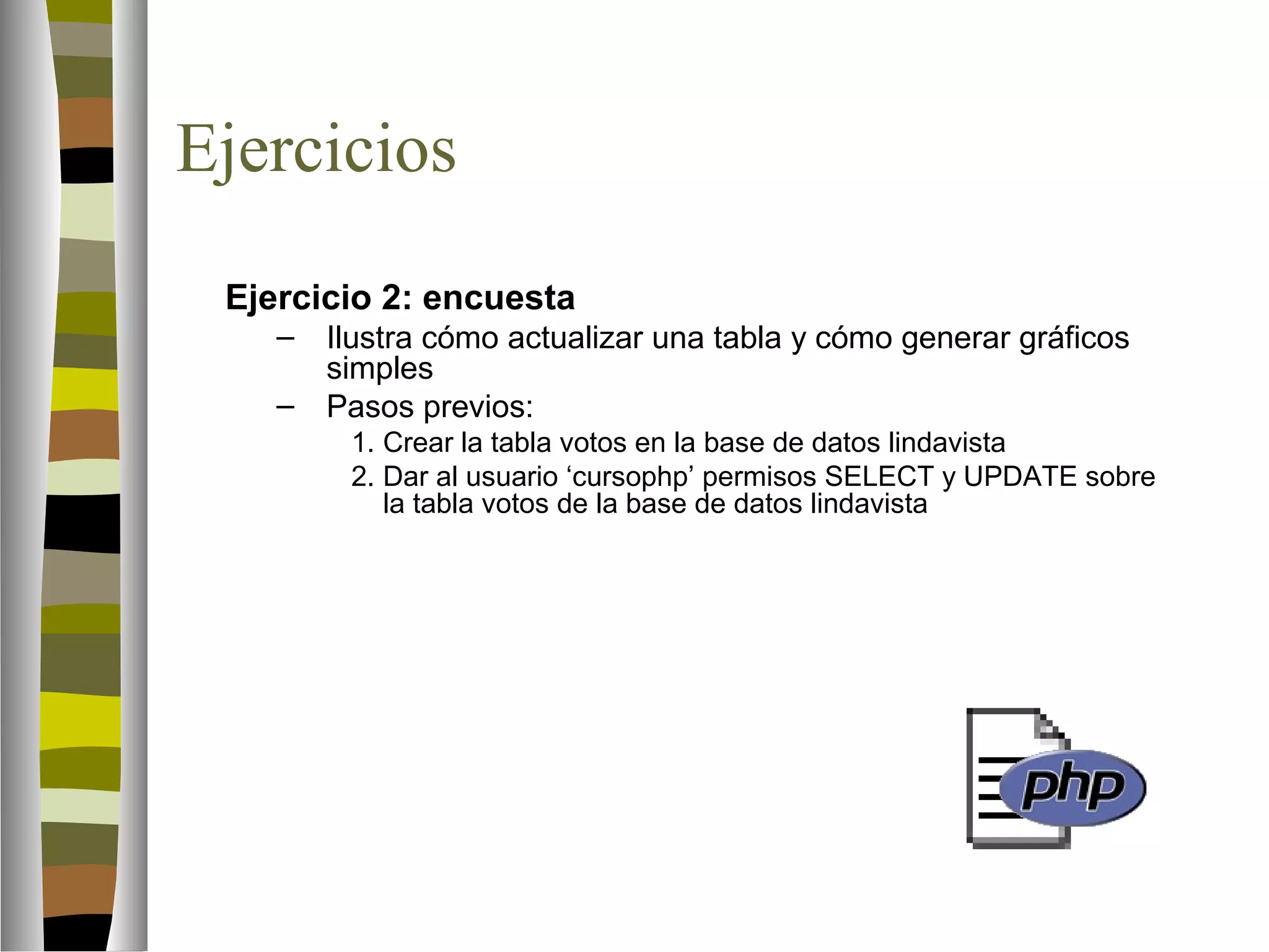 Ejercicios 
Ejercicio 2: encuesta 
– Ilustra cómo actualizar una tabla y cómo generar gráficos 
simples 
– Pasos previos: 
1. Crear la tabla votos en la base de datos lindavista 
2. Dar al usuario ‘cursophp’ permisos SELECT y UPDATE sobre 
la tabla votos de la base de datos lindavista 
 
