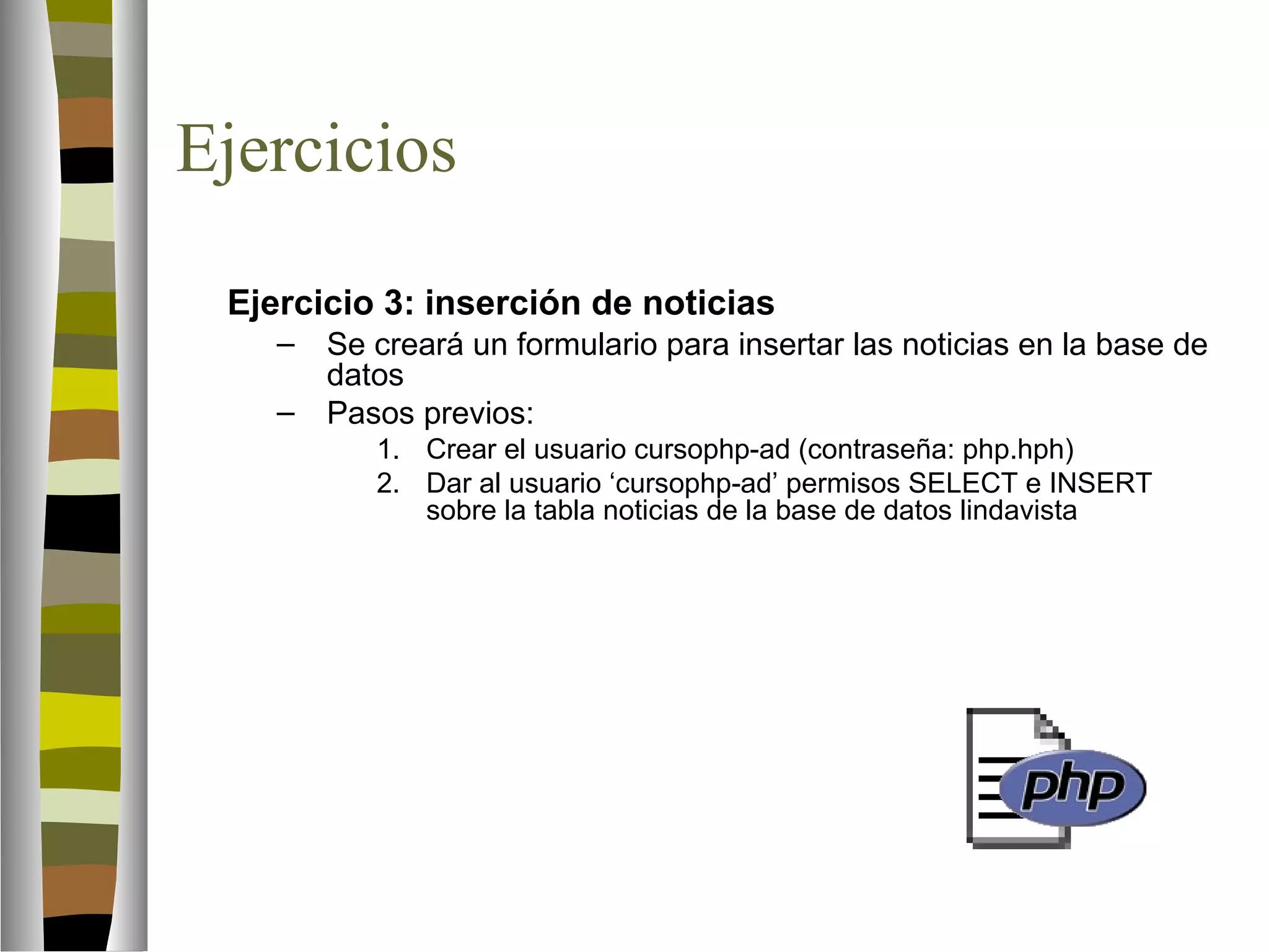 Ejercicios 
Ejercicio 3: inserción de noticias 
– Se creará un formulario para insertar las noticias en la base de 
datos 
– Pasos previos: 
1. Crear el usuario cursophp-ad (contraseña: php.hph) 
2. Dar al usuario ‘cursophp-ad’ permisos SELECT e INSERT 
sobre la tabla noticias de la base de datos lindavista 
 
