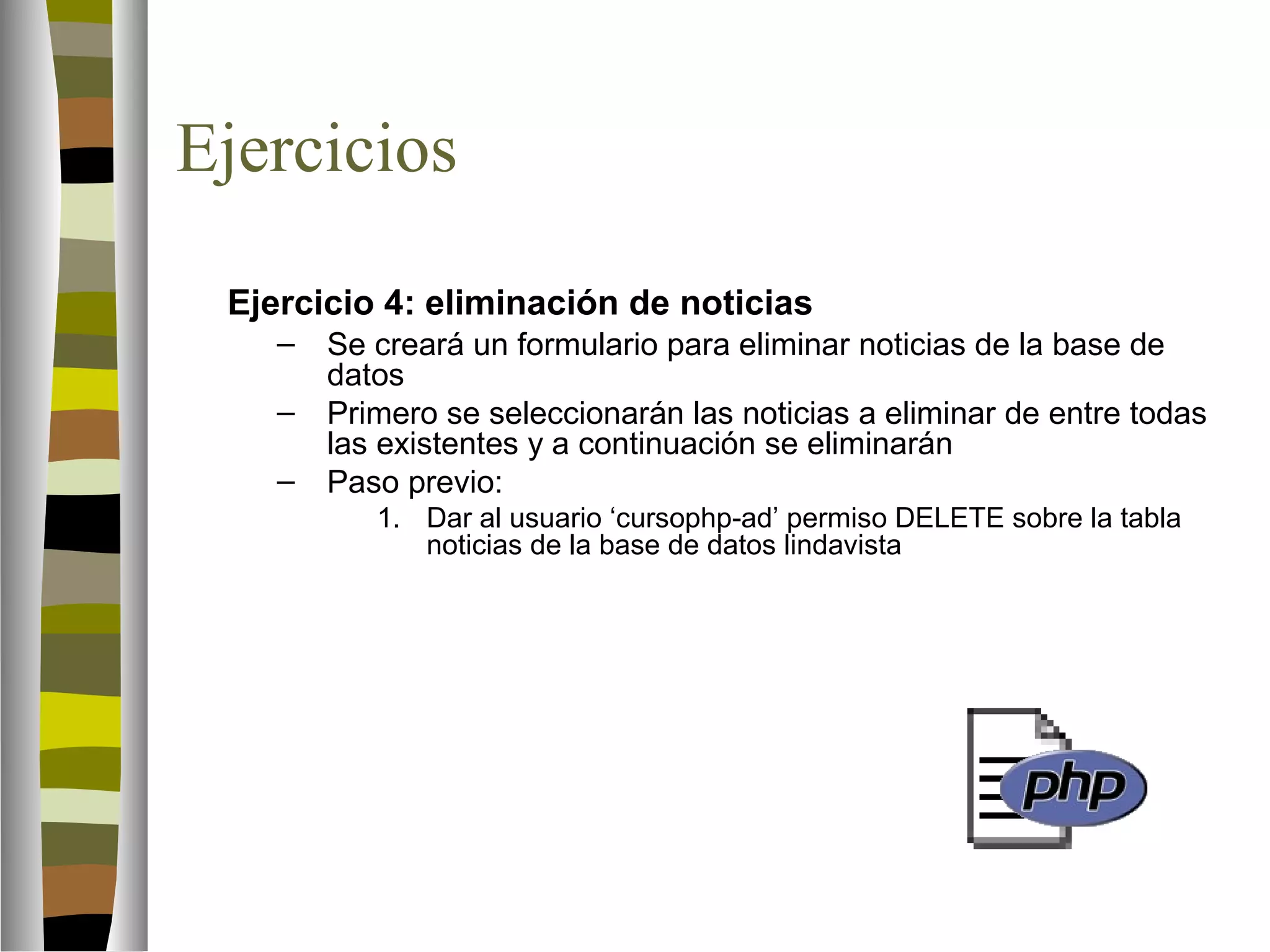 Ejercicios 
Ejercicio 4: eliminación de noticias 
– Se creará un formulario para eliminar noticias de la base de 
datos 
– Primero se seleccionarán las noticias a eliminar de entre todas 
las existentes y a continuación se eliminarán 
– Paso previo: 
1. Dar al usuario ‘cursophp-ad’ permiso DELETE sobre la tabla 
noticias de la base de datos lindavista 
 