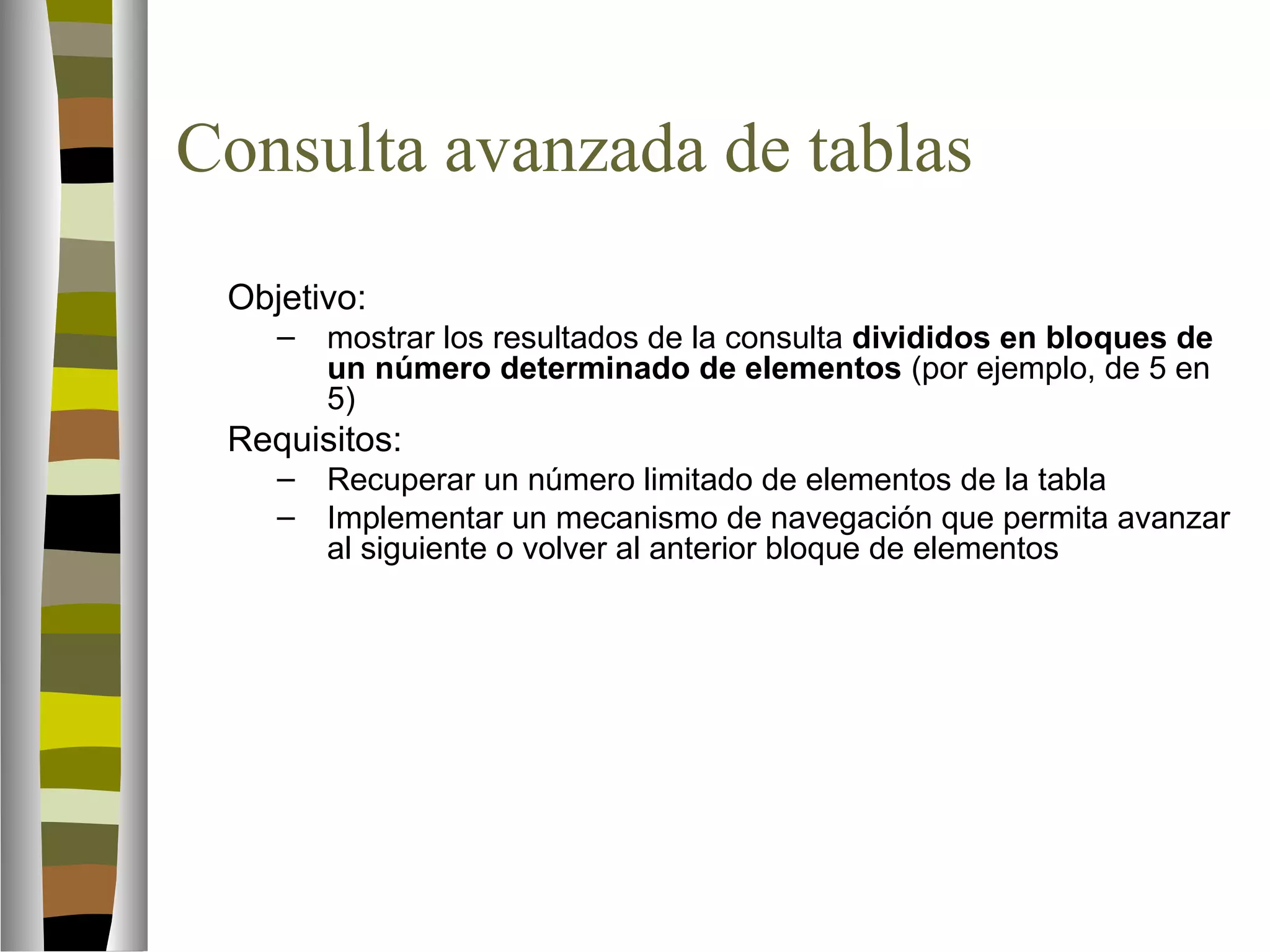 Consulta avanzada de tablas 
Objetivo: 
– mostrar los resultados de la consulta divididos en bloques de 
un número determinado de elementos (por ejemplo, de 5 en 
5) 
Requisitos: 
– Recuperar un número limitado de elementos de la tabla 
– Implementar un mecanismo de navegación que permita avanzar 
al siguiente o volver al anterior bloque de elementos 
 
