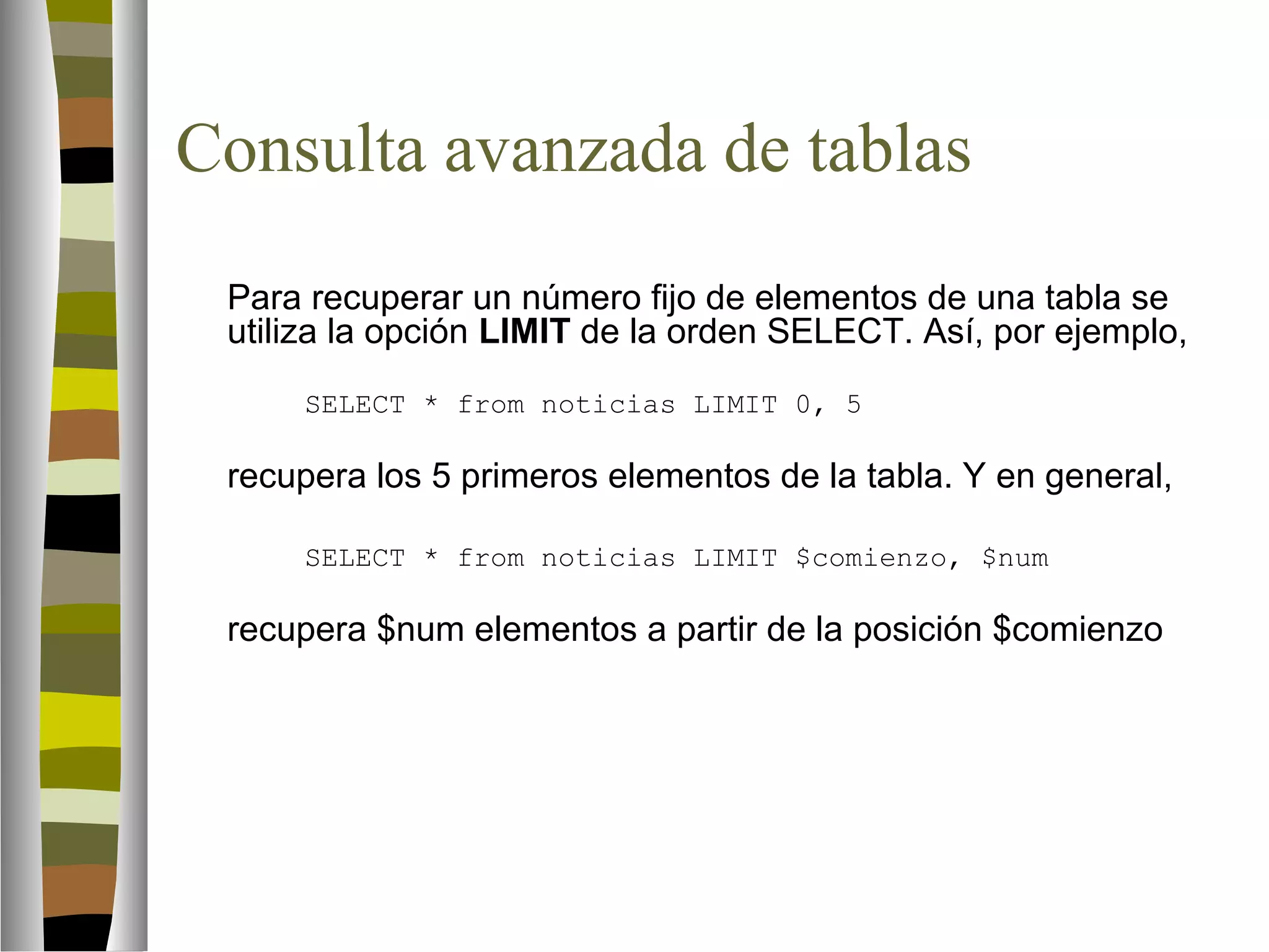 Consulta avanzada de tablas 
Para recuperar un número fijo de elementos de una tabla se 
utiliza la opción LIMIT de la orden SELECT. Así, por ejemplo, 
SELECT * from noticias LIMIT 0, 5 
recupera los 5 primeros elementos de la tabla. Y en general, 
SELECT * from noticias LIMIT $comienzo, $num 
recupera $num elementos a partir de la posición $comienzo 
 
