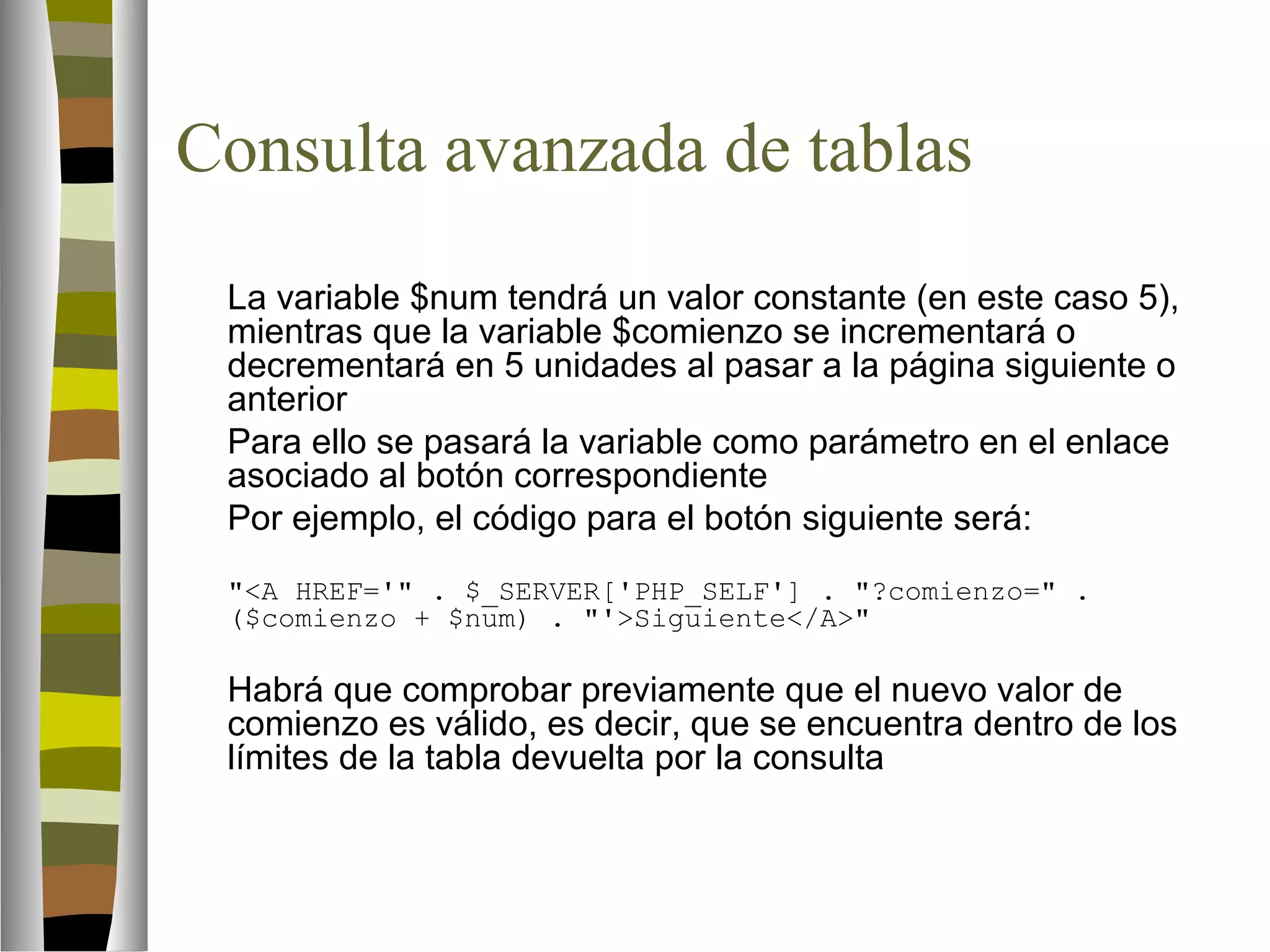 Consulta avanzada de tablas 
La variable $num tendrá un valor constante (en este caso 5), 
mientras que la variable $comienzo se incrementará o 
decrementará en 5 unidades al pasar a la página siguiente o 
anterior 
Para ello se pasará la variable como parámetro en el enlace 
asociado al botón correspondiente 
Por ejemplo, el código para el botón siguiente será: 
A HREF=' . $_SERVER['PHP_SELF'] . ?comienzo= . 
($comienzo + $num) . 'Siguiente/A 
Habrá que comprobar previamente que el nuevo valor de 
comienzo es válido, es decir, que se encuentra dentro de los 
límites de la tabla devuelta por la consulta 
 
