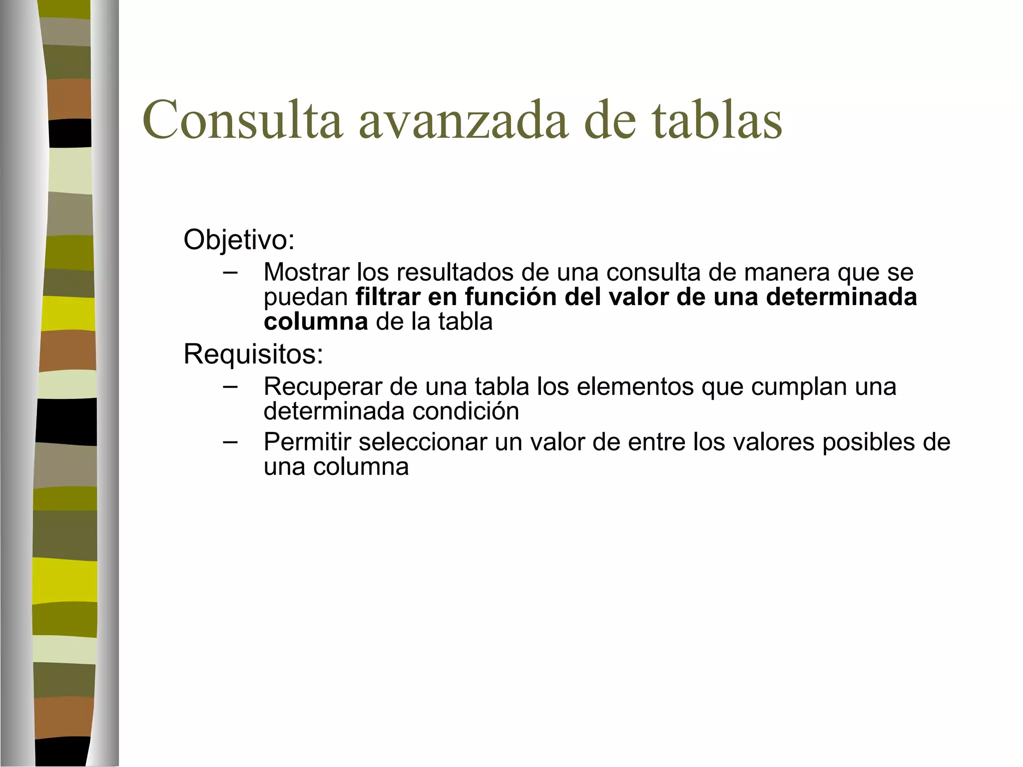 Consulta avanzada de tablas 
Objetivo: 
– Mostrar los resultados de una consulta de manera que se 
puedan filtrar en función del valor de una determinada 
columna de la tabla 
Requisitos: 
– Recuperar de una tabla los elementos que cumplan una 
determinada condición 
– Permitir seleccionar un valor de entre los valores posibles de 
una columna 
 