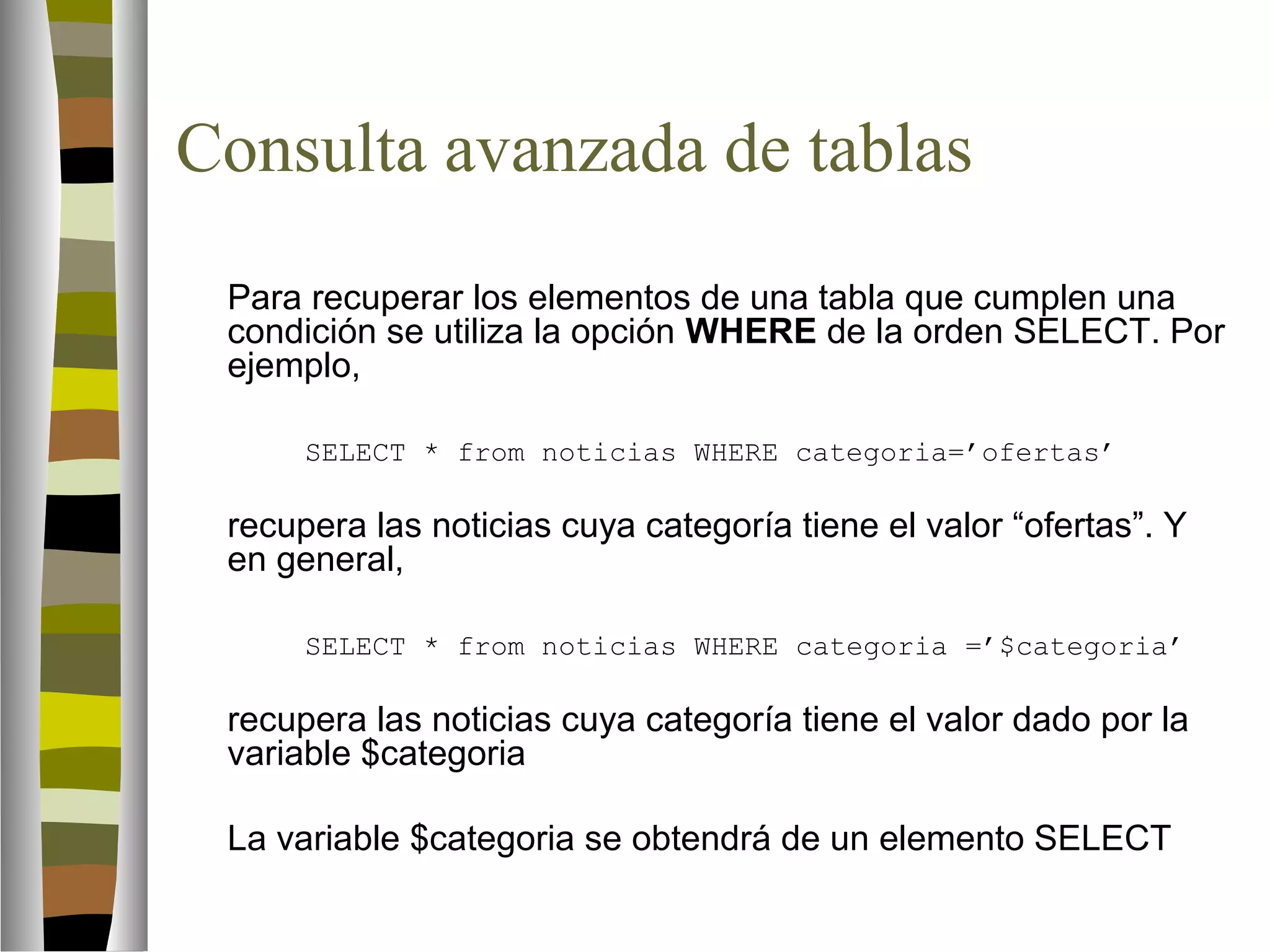 Consulta avanzada de tablas 
Para recuperar los elementos de una tabla que cumplen una 
condición se utiliza la opción WHERE de la orden SELECT. Por 
ejemplo, 
SELECT * from noticias WHERE categoria=’ofertas’ 
recupera las noticias cuya categoría tiene el valor “ofertas”. Y 
en general, 
SELECT * from noticias WHERE categoria =’$categoria’ 
recupera las noticias cuya categoría tiene el valor dado por la 
variable $categoria 
La variable $categoria se obtendrá de un elemento SELECT 
 