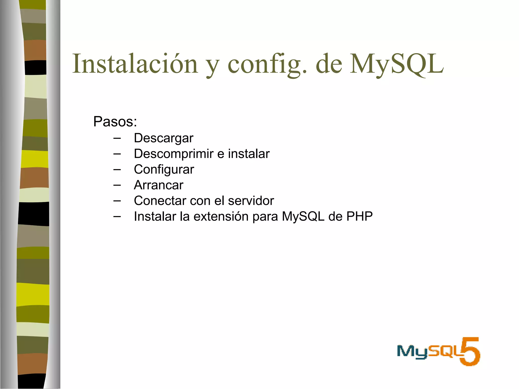 Instalación y config. de MySQL 
 Pasos: 
– Descargar 
– Descomprimir e instalar 
– Configurar 
– Arrancar 
– Conectar con el servidor 
– Instalar la extensión para MySQL de PHP 
 