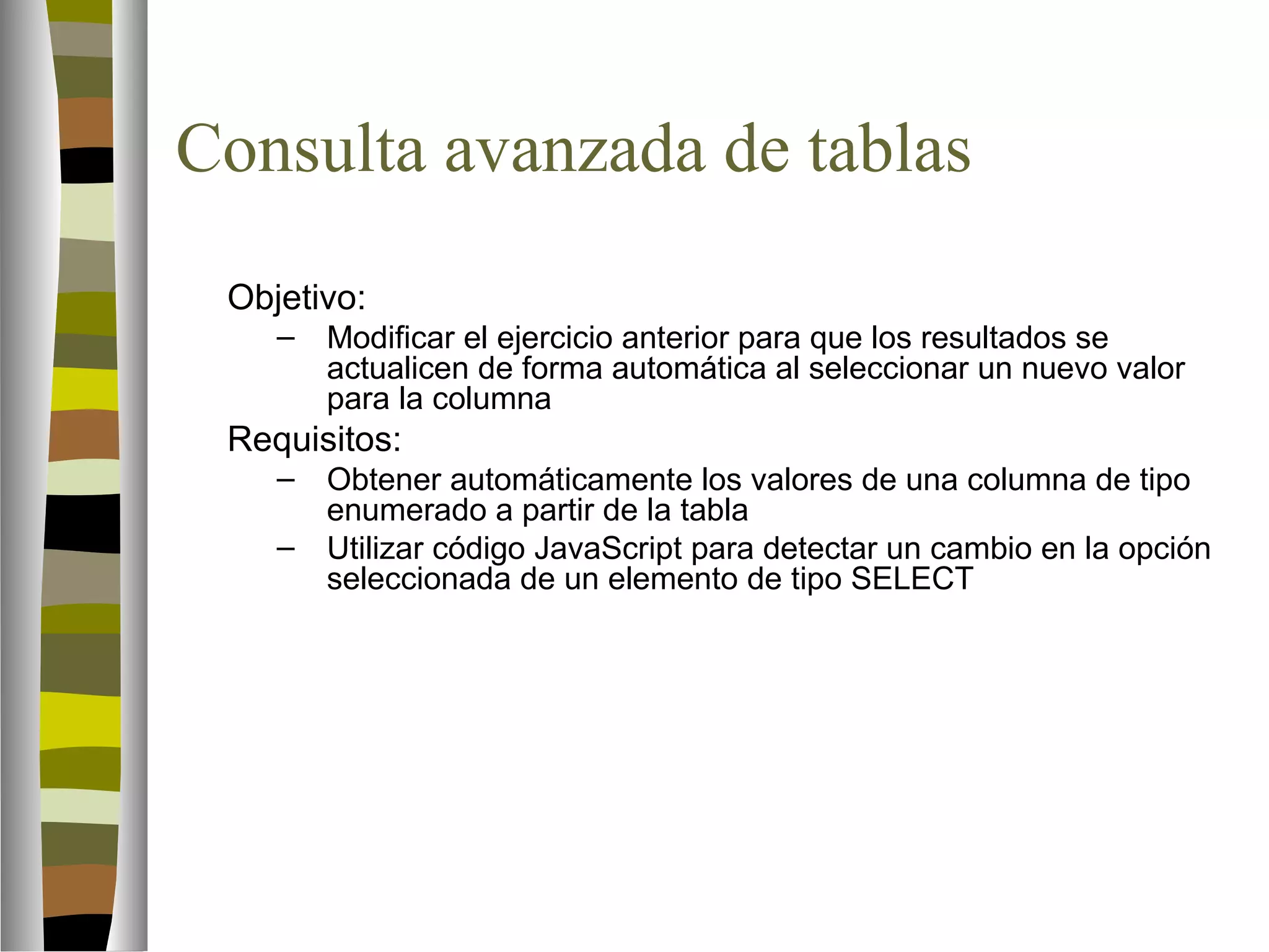 Consulta avanzada de tablas 
Objetivo: 
– Modificar el ejercicio anterior para que los resultados se 
actualicen de forma automática al seleccionar un nuevo valor 
para la columna 
Requisitos: 
– Obtener automáticamente los valores de una columna de tipo 
enumerado a partir de la tabla 
– Utilizar código JavaScript para detectar un cambio en la opción 
seleccionada de un elemento de tipo SELECT 
 