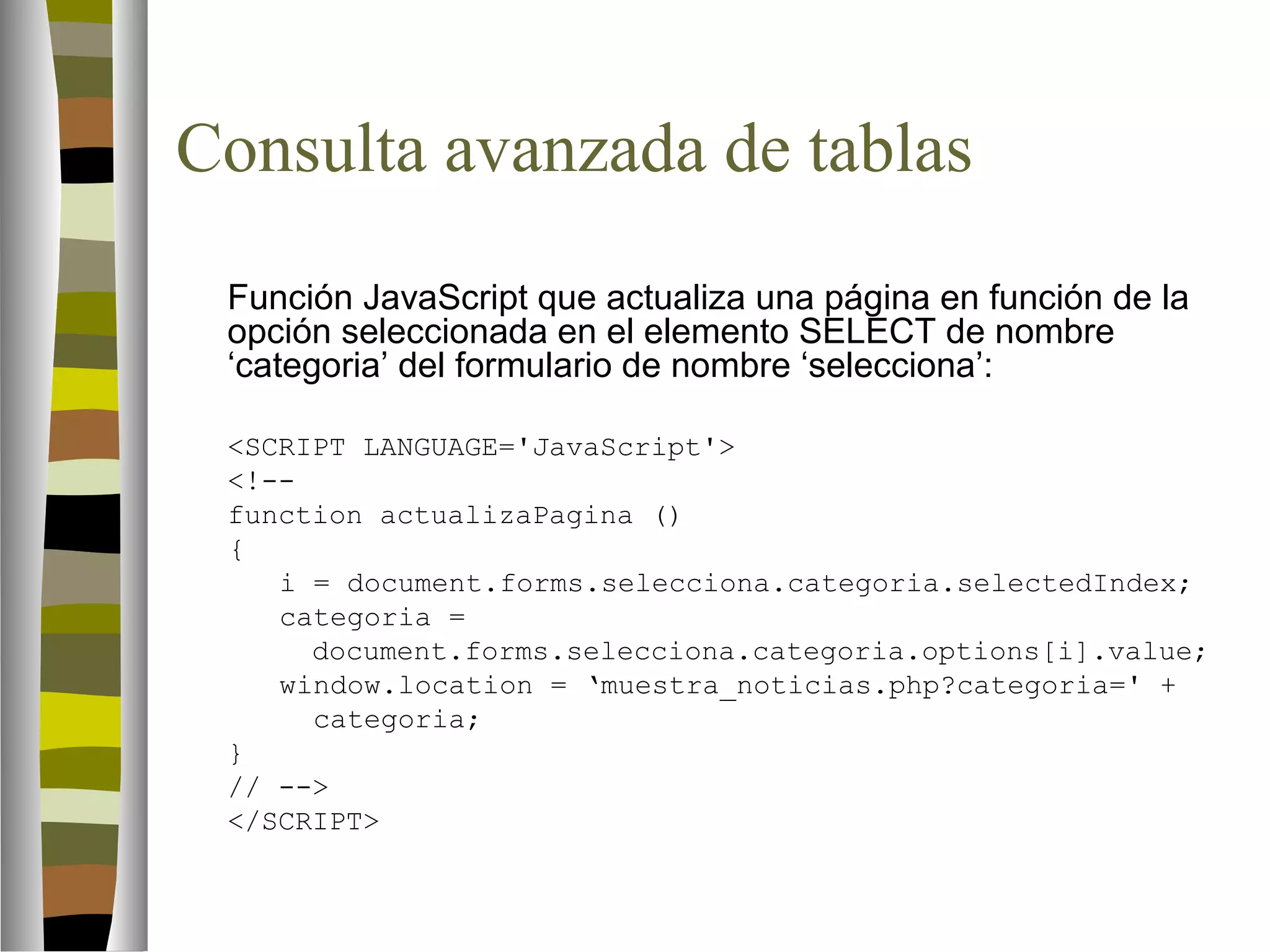 Consulta avanzada de tablas 
Función JavaScript que actualiza una página en función de la 
opción seleccionada en el elemento SELECT de nombre 
‘categoria’ del formulario de nombre ‘selecciona’: 
SCRIPT LANGUAGE='JavaScript' 
!-- 
function actualizaPagina () 
{ 
i = document.forms.selecciona.categoria.selectedIndex; 
categoria = 
document.forms.selecciona.categoria.options[i].value; 
window.location = ‘muestra_noticias.php?categoria=' + 
categoria; 
} 
// -- 
/SCRIPT 
 