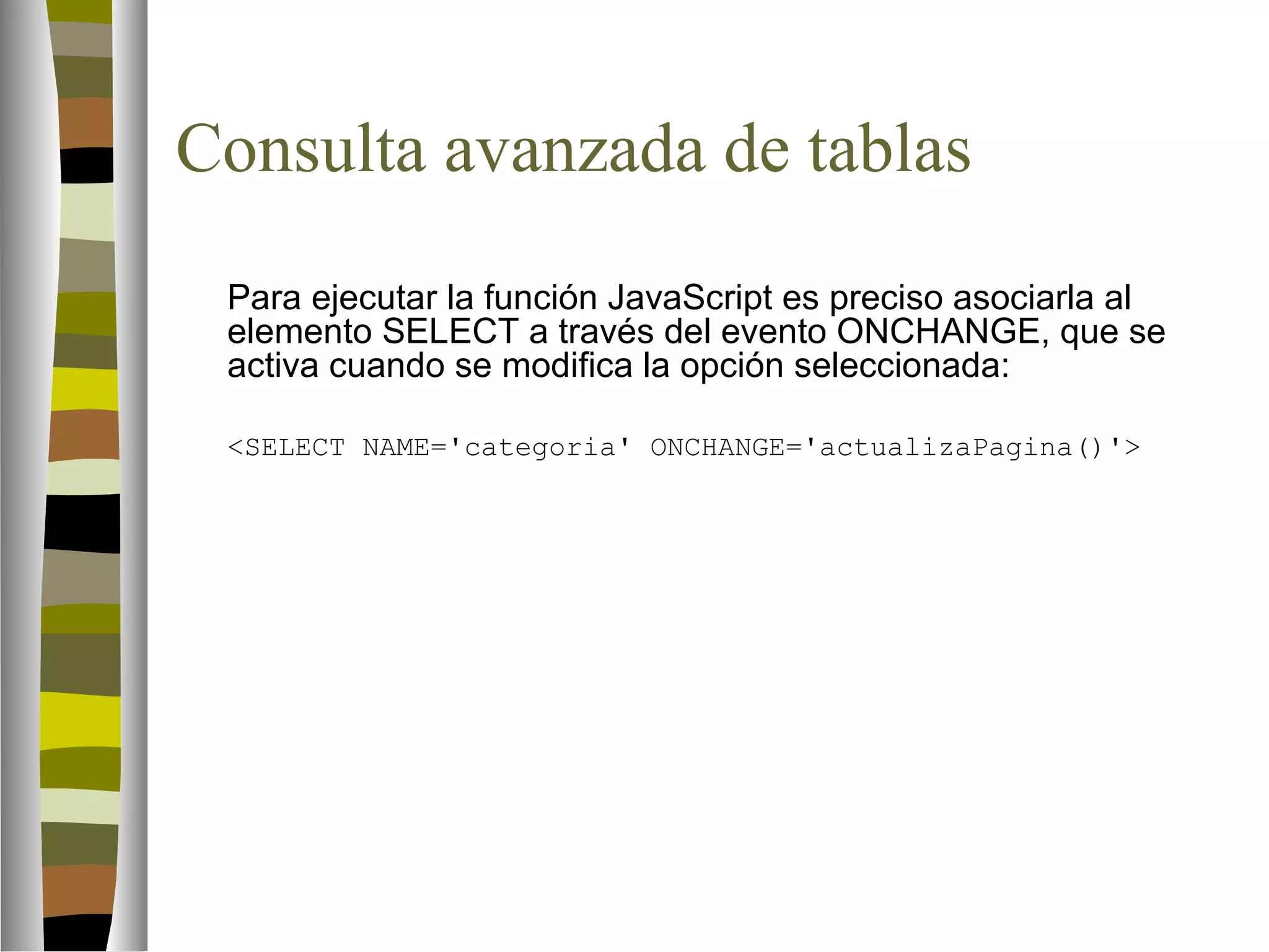 Consulta avanzada de tablas 
Para ejecutar la función JavaScript es preciso asociarla al 
elemento SELECT a través del evento ONCHANGE, que se 
activa cuando se modifica la opción seleccionada: 
SELECT NAME='categoria' ONCHANGE='actualizaPagina()' 
 