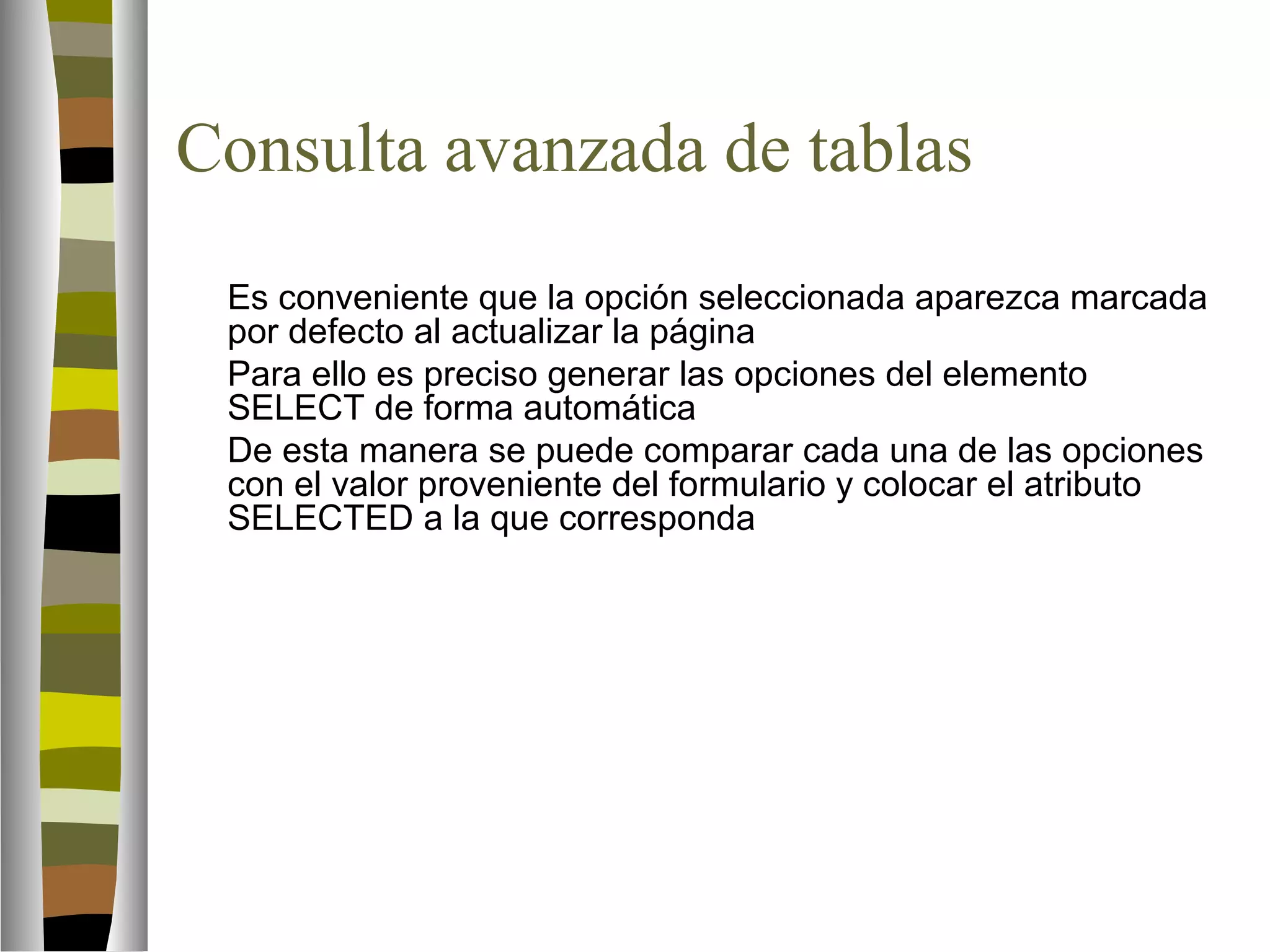 Consulta avanzada de tablas 
Es conveniente que la opción seleccionada aparezca marcada 
por defecto al actualizar la página 
Para ello es preciso generar las opciones del elemento 
SELECT de forma automática 
De esta manera se puede comparar cada una de las opciones 
con el valor proveniente del formulario y colocar el atributo 
SELECTED a la que corresponda 
 